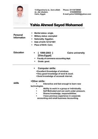 Yahia Ahmed Sayed Mohamed
Personal
Information
 Marital status: single.
 Military status: exempted
 Nationality: Egyptian.
 Date of birth:12/12/1981
 Place of Birth: Cairo
Education  [ 1999-2003 ] Cairo university
[Giza,Egypt]
 Faculty of commerce accounting dept.
 Grade: good.
skills
 Computer skills:
Excellent Knowledge of windows.
Very good knowledge of word & excel.
Good knowledge of access& internet.
Other skills:
 Interactive and fast enough to learn new
technologies.
 Ability to work in a group or individually.
 Self Motivated and can work under pressure.
 Shares knowledge, responsibilities.
 I have previous experience in corporate
accounting and small business Accounting.
13 Elgomhoria st., form elfath
st., dar elsalam.
Cairo, Egypt.
Phone: 01118739090
01028899564
E-mail:yahia152000@yahoo.com
 