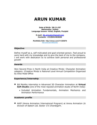 ARUN KUMAR 
Date of Birth- 28/11/87 
Nationality- Indian 
Language known- Hindi, English, Punjabi 
E-mail- Ak.actuator@gmail.com 
Contacts- +919041404020 
Portfolio link- http://vimeo.com/111205079 http://youtu.be/r7wfKpynd2c 
Objective 
Define myself as a, self motivated and goal oriented person. Feel proud to work hard with my knowledge and to give the best of me to the company. I will work with dedication so to achieve both personal and professional growth 
Awards 
Won Second Prize in North India at Creative Minds- Character Animation category. (Creative Minds is National Level Annual Competition Organized by Area Head Office 
Experience/Internship 
 11 Months internship in Advanced 3D Character Animation at Virtual Soft Studio (one of the most reputed animation studio of North India) 
 Included Animation Fundamentals, Animation Mechanics and Animation Performance 
Academic profile 
 AAIP (Arena Animation International Program) at Arena Animation (A division of Aptech Ltd. Sector 17c Chandigarh. 
 