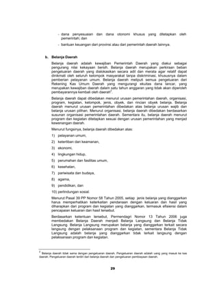- dana penyesuaian dan dana otonomi khusus yang ditetapkan oleh
               pemerintah; dan
             - bantuan keuangan dari provinsi atau dari pemerintah daerah lainnya.


    b. Belanja Daerah
        Belanja daerah adalah kewajiban Pemerintah Daerah yang diakui sebagai
        pengurang nilai kekayaan bersih. Belanja daerah merupakan perkiraan beban
        pengeluaran daerah yang dialokasikan secara adil dan merata agar relatif dapat
        dinikmati oleh seluruh kelompok masyarakat tanpa diskriminasi, khususnya dalam
        pemberian pelayanan umum. Belanja daerah meliputi semua pengeluaran dari
        Rekening Kas Umum Daerah yang mengurangi ekuitas dana lancar, yang
        merupakan kewajiban daerah dalam satu tahun anggaran yang tidak akan diperoleh
        pembayarannya kembali oleh daerah2.
        Belanja daerah dapat dibedakan menurut urusan pemerintahan daerah, organisasi,
        program, kegiatan, kelompok, jenis, obyek, dan rincian obyek belanja. Belanja
        daerah menurut urusan pemerintahan dibedakan atas belanja urusan wajib dan
        belanja urusan pilihan. Menurut organisasi, belanja daerah dibedakan berdasarkan
        susunan organisasi pemerintahan daerah. Sementara itu, belanja daerah menurut
        program dan kegiatan ditetapkan sesuai dengan urusan pemerintahan yang menjad
        kewenangan daerah.
        Menurut fungsinya, belanja daerah dibedakan atas:
        1) pelayanan umum,
        2) ketertiban dan keamanan,
        3) ekonomi,
        4) lingkungan hidup,
        5) perumahan dan fasilitas umum,
        6) kesehatan,
        7) pariwisata dan budaya,
        8) agama,
        9) pendidikan, dan
        10) perlindungan sosial.
        Menurut Pasal 39 PP Nomor 58 Tahun 2005, setiap jenis belanja yang dianggarkan
        harus memperhatikan keterkaitan pendanaan dengan keluaran dan hasil yang
        diharapkan dari program dan kegiatan yang dianggarkan, termasuk efisiensi dalam
        pencapaian keluaran dan hasil tersebut.
        Berdasarkan ketentuan tersebut, Permendagri Nomor 13 Tahun 2006 juga
        membedakan Belanja Daerah menjadi Belanja Langsung dan Belanja Tidak
        Langsung. Belanja Langsung merupakan belanja yang dianggarkan terkait secara
        langsung dengan pelaksanaan program dan kegiatan, sementara Belanja Tidak
        Langsung adalah belanja yang dianggarkan tidak terkait langsung dengan
        pelaksanaan program dan kegiatan.


2
  Belanja daerah tidak sama dengan pengeluaran daerah. Pengeluaran daerah adalah uang yang masuk ke kas
daerah. Pengeluaran daerah terdiri dari belanja daerah dan pengeluaran pembiayaan daerah.



                                                 29
 