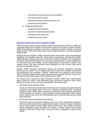 -   hasil penjualan kekayaan daerah yang dipisahkan
           -   penerimaan pinjaman daerah
           -   penerimaan kembali pemberian pinjaman, dan
           -   penerimaan piutang daerah.
       2) Pengeluaran Pembiayaan
           -   pembentukan dana cadangan
           -   penanaman modal Pemerintah Daerah
           -   pembayaran pokok utang, dan
           -   pemberian pinjaman daerah


Beberapa Kendala Utama dalam Pengelolaan APBD
APBD merupakan suatu instrumen kebijakan bagi Pemerintah Daerah. Selain itu, APBD juga
merupakan perencanaan strategik yang memiliki ukuran-ukuran kinerja. Dengan demikian,
APBD dapat digunakan sebagai acuan dalam mengevaluasi apakah program yang telah
dilakukan oleh Pemenrintah Daerah telah sesuai dengan ketentuan yang telah disepakati
(Perda APBD).
Sebagai instrumen kebijakan, APBD menduduki posisi sentral dalam upaya pengembangan
kapabilitas dan efektifitas pemerintah daerah dalam melaksanakan pembangunan daerah.
APBD digunakan sebagai alat untuk menentukan besaran pendapatan dan pengeluaran,
membantu pengambilan keputusan dan perencanaan pembangunan, otorisasi pengeluaran
di masa-masa yang akan datang, sumber pengembangan ukuran-ukuran standar untuk
evaluasi kinerja, alat untuk memotivasi para pengawai dan alat kordinasi bagi semua
aktivitas dari berbagai unit kerja.
Idealnya, APBD merupakan perwujudan aspirasi dan keinginan masyarakat mengenai
pembangunan di daerah. Hal ini mengandung makna bahwa semua tahapan yang dimulai
dari perencanaan dan persiapan, ratifikasi, implementasi dan pelaporan serta evaluasi
APBD, sebaiknya bersifat terbuka bagi masyarakat umum. Dengan demikian, tuntutan dan
kebutuhan publik menjadi bagian yang terintegrasi dalam APBD.
Hal tersebut belum sepenuhnya dapat diwujudkan. Bahkan, APBD belum dapat dikelola
secara efektif dan efisien, serta berorientasi pada pemenuhan kebutuhan publik dasar.
Beberapa masalah utama utama yang menyebabkan hal tersebut adalah:
1. Rendahnya tingkat partisipasi publik
   Di satu sisi, Pemerintah Daerah belum menemukan suatu metode yang dapat menjaring
   partisipasi publik secara efektif. Di sisi lain, sebagian masyarakat masih mempunyai
   anggapan bahwa APBD adalah persoalan elit yang tidak perlu diketahui masyarakat.
   Untuk mengatasi hal tersebut, prinsip transparansi dalam pengelolaan APBD menjadi
   sebuah agenda yang harus terus dikembangkan guna membuka akses seluas-luasnya
   bagi masyarakat.
2. Kurang berorientasi pada tujuan jangka panjang
   Pemerintah Daerah mempunyai kewajiban untuk turut serta memberikan rangsangan
   (stimulus) dalam perekonomian apabila kondisi ekonomi sedang mengalami kelesuan.
   Hal ini dapat dilakukan apabila APBD dikelola secara benar. Akan tetapi, Pemerintah
   Daerah tampaknya kurang memahami hal tersebut. Terdapat banyak kasus dimana
   kebijakan Pemerintah Daerah tidak mempunyai tujuan menggerakkan perekonomian
   daerah.


                                            31
 