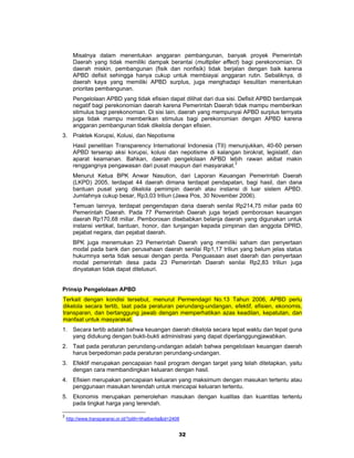 Misalnya dalam menentukan anggaran pembangunan, banyak proyek Pemerintah
       Daerah yang tidak memiliki dampak berantai (multiplier effect) bagi perekonomian. Di
       daerah miskin, pembangunan (fisik dan nonfisik) tidak berjalan dengan baik karena
       APBD defisit sehingga hanya cukup untuk membiayai anggaran rutin. Sebaliknya, di
       daerah kaya yang memiliki APBD surplus, juga menghadapi kesulitan menentukan
       prioritas pembangunan.
       Pengelolaan APBD yang tidak efisien dapat dilihat dari dua sisi. Defisit APBD berdampak
       negatif bagi perekonomian daerah karena Pemerintah Daerah tidak mampu memberikan
       stimulus bagi perekonomian. Di sisi lain, daerah yang mempunyai APBD surplus ternyata
       juga tidak mampu memberikan stimulus bagi perekonomian dengan APBD karena
       anggaran pembangunan tidak dikelola dengan efisien.
3. Praktek Korupsi, Kolusi, dan Nepotisme
       Hasil penelitian Transparency International Indonesia (TII) menunjukkan, 40-60 persen
       APBD terserap aksi korupsi, kolusi dan nepotisme di kalangan birokrat, legislatif, dan
       aparat keamanan. Bahkan, daerah pengelolaan APBD lebih rawan akibat makin
       renggangnya pengawasan dari pusat maupun dari masyarakat.3
       Menurut Ketua BPK Anwar Nasution, dari Laporan Keuangan Pemerintah Daerah
       (LKPD) 2005, terdapat 44 daerah dimana terdapat pendapatan, bagi hasil, dan dana
       bantuan pusat yang dikelola pemimpin daerah atau instansi di luar sistem APBD.
       Jumlahnya cukup besar, Rp3,03 triliun (Jawa Pos, 30 November 2006).
       Temuan lainnya, terdapat pengendapan dana daerah senilai Rp214,75 miliar pada 60
       Pemerintah Daerah. Pada 77 Pemerintah Daerah juga terjadi pemborosan keuangan
       daerah Rp170,68 miliar. Pemborosan disebabkan belanja daerah yang digunakan untuk
       instansi vertikal, bantuan, honor, dan tunjangan kepada pimpinan dan anggota DPRD,
       pejabat negara, dan pejabat daerah.
       BPK juga menemukan 23 Pemerintah Daerah yang memiliki saham dan            penyertaan
       modal pada bank dan perusahaan daerah senilai Rp1,17 triliun yang belum    jelas status
       hukumnya serta tidak sesuai dengan perda. Penguasaan aset daerah dan       penyertaan
       modal pemerintah desa pada 23 Pemerintah Daerah senilai Rp2,83             triliun juga
       dinyatakan tidak dapat ditelusuri.


Prinsip Pengelolaan APBD
Terkait dengan kondisi tersebut, menurut Permendagri No.13 Tahun 2006, APBD perlu
dikelola secara tertib, taat pada peraturan perundang-undangan, efektif, efisien, ekonomis,
transparan, dan bertanggung jawab dengan memperhatikan azas keadilan, kepatutan, dan
manfaat untuk masyarakat.
1. Secara tertib adalah bahwa keuangan daerah dikelola secara tepat waktu dan tepat guna
   yang didukung dengan bukti-bukti administrasi yang dapat dipertanggungjawabkan.
2. Taat pada peraturan perundang-undangan adalah bahwa pengelolaan keuangan daerah
   harus berpedoman pada peraturan perundang-undangan.
3. Efektif merupakan pencapaian hasil program dengan target yang telah ditetapkan, yaitu
   dengan cara membandingkan keluaran dengan hasil.
4. Efisien merupakan pencapaian keluaran yang maksimum dengan masukan tertentu atau
   penggunaan masukan terendah untuk mencapai keluaran tertentu.
5. Ekonomis merupakan pemerolehan masukan dengan kualitas dan kuantitas tertentu
   pada tingkat harga yang terendah.

3
    http://www.transparansi.or.id/?pilih=lihatberita&id=2408


                                                           32
 