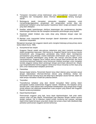 6. Transparan merupakan prinsip keterbukaan yang memungkinkan masyarakat untuk
   mengetahui dan mendapatkan akses informasi seluas-Iuasnya tentang keuangan
   daerah.
7. Bertanggung      jawab  merupakan    perwujudan   kewajiban   seseorang    untuk
   mempertanggungjawabkan pengelolaan dan pengendalian sumber daya dan
   pelaksanaan kebijakan yang dipercayakan kepadanya dalam rangka pencapaian tujuan
   yang telah ditetapkan.
8. Keadilan adalah keseimbangan distribusi kewenangan dan pendanaannya dan/atau
   keseimbangan distribusi hak dan kewajiban berdasarkan pertimbangan yang obyektif.
9. Kepatutan adalah tindakan atau suatu sikap yang dilakukan dengan wajar dan
   proporsional.
10. Manfaat untuk masyarakat bahwa keuangan daerah diutamakan untuk pemenuhan
    kebutuhan masyarakat.
Manajemen keuangan dan anggaran daerah perlu mengikuti beberapa prinsip-prinsip utama
berikut (Bank Dunia, 1998).
a. Komprehensif dan disiplin
     Anggaran Daerah adalah satu-satunya mekanisme yang akan menjamin terciptanya
     disiplin pengambilan keputusan. Oleh karena itu, Anggaran Daerah harus disusun secara
     komprehensif, yaitu menggunakan pendekatan yang holistik dalam mendiagnosis
     permasalahan yang dihadapi, analisis keterkaitan antarmasalah yang mungkin muncul,
     evaluasi kapasitas kelembagaan yang dimiliki, dan mencari cara-cara terbaik untuk
     memecahkannya. Anggaran harus meliputi semua operasi fiskal pemerintah dan harus
     mendorong keputusan kebijakan yang mempunyai implikasi keuangan untuk mengatasi
     kendala anggaran belanja dalam persaingan dengan permintaan (demand) lain. Disiplin
     juga mengimplikasikan bahwa anggaran seharusnya hanya menyerap sumber daya yang
     perlu untuk melaksanakan kebijakan pemerintah.
b. Fleksibilitas
     Sampai tingkat tertentu, Pemerintah Daerah harus diberi diskresi yang memadai sesuai
     dengan ketersediaan informasi-informasi relevan yang dimilikinya. Arahan dari
     Pemerintah Pusat memang harus ada tetapi harus diterapkan secara hati-hati, dalam arti
     tidak sampai mematikan inisiatif dan prakarsa Daerah.
c.   Terprediksi
     Terprediksinya kebijakan yang akan diambil merupakan faktor penting dalam
     peningkatan kualitas implementasi Anggaran Daerah. Sebaliknya, bila kebijakan sering
     berubah-ubah, maka Daerah akan menghadapi ketidakpastian yang sangat besar hingga
     prinsip efisiensi dan efektivitas pelaksanaan suatu program yang didanai oleh Anggaran
     Daerah cenderung terabaikan.
d. Dapat Diperbandingkan
     Perencanaan anggaran yang baik, harus dapat diperbandingkan, baik antar waktu
     maupun antar unit atau daerah. Perbandingan juga dilakukan dengan melihat rencana
     dengan realisasi. Hal ini dilakukan melalui proses monitoring dan evaluasi, sehingga
     dapat dinilai tingkat kemajuan yang telah dicapai dan proses umpan balik (feedback) bagi
     perbaikan perencanaan anggaran periode berikutnya.




                                             33
 