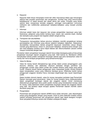 e. Kejujuran
     Kejujuran tidak hanya menyangkut moral dan etika manusianya tetapi juga menyangkut
     adanya bias proyeksi penerimaan dan pengeluaran. Sumber bias yang memunculkan
     ketidakjujuran ini dapat berasal dari aspek teknis dan politis. Proyeksi yang terlalu
     optimis akan mengurangi kendala anggaran, sehingga memungkinkan munculnya
     inefisiensi dan inefektivitas pelaksanaan kebijakan-kebijakan yang menjadi prioritas
     daerah.
f.   Informasi
     Informasi adalah basis dari kejujuran dan proses pengambilan keputusan yang baik.
     Karenanya, pelaporan yang teratur tentang input, output, dan outcome (hasil, manfaat
     dan dampak) suatu program dan kegiatan adalah sangat penting.
g. Transparan dan akuntabilitas
     Transparansi mensyaratkan bahwa perumus kebijakan memiliki pengetahuan tentang
     permasalahan dan informasi yang relevan sebelum kebijakan dijalankan. Selanjutnya,
     akuntabilitas mensyaratkan bahwa pengambil keputusan berperilaku sesuai dengan
     mandat yang diterimanya. Untuk ini, perumusan kebijakan, bersama-sama dengan cara
     dan hasil kebijakan tersebut harus dapat diakses dan dikomunikasikan (secara vertikal
     maupun horisontal) dengan baik.
Perubahan dalam pengelolaan keuangan daerah harus tetap berpegang pada prinsip-prinsip
pengelolaan keuangan daerah (anggaran) yang baik. Oleh karena itu, Mardiasmo (2002)
menyebutkan bahwa praktik manajemen keuangan daerah juga perlu berdasarkan value for
money dan harus terdapat pengendalian yang berkesinambungan.
1. Value for Money
     Value for money berarti diterapkannya tiga prinsip dalam proses penganggaran yaitu
     ekonomi, efisiensi, dan efektivitas. Ekonomi berkaitan dengan pemilihan dan
     penggunaan sumber daya dalam jumlah dan kualitas tertentu pada harga yang paling
     murah. Efisiensi berarti bahwa penggunaan dana masyarakat (public money) tersebut
     dapat menghasilkan output yang maksimal (berdaya guna). Efektivitas berarti bahwa
     penggunaan anggaran tersebut harus mencapai target-target atau tujuan kepentingan
     publik.
     Dalam konteks otonomi daerah, value for money merupakan jembatan bagi Pemerintah
     Daerah mencapai good governance. Value for money tersebut harus dioperasionalkan
     dalam pengelolaan keuangan daerah dan anggaran daerah. Untuk mendukung
     dilakukannya pengelolaan dana publik (public money) yang mendasarkan konsep value
     for money, maka diperlukan sistem pengelolaan keuangan daerah dan anggaran daerah
     yang baik. Hal tersebut dapat tercapai apabila Pemerintah Daerah memiliki sistem
     akuntansi yang baik.
2. Pengendalian
     Penerimaan dan pengeluaran daerah (APBD) harus selalu dimonitor, yaitu dibandingkan
     antara yang dianggarkan dengan yang dicapai. Untuk itu perlu dilakukan analisis varians
     (selisih) terhadap penerimaan dan pengeluaran daerah agar dapat sesegera mungkin
     dicari penyebab timbulnya varians dan tindakan antisipasi ke depan.




                                             34
 