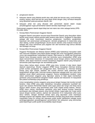 4. pengeluaran daerah;
5. kekayaan daerah yang dikelola sendiri atau oleh pihak lain berupa uang, surat berharga,
   piutang, barang, serta hak-hak lain yang dapat dinilai dengan uang, termasuk kekayaan
   yang dipisahkan pada perusahaan daerah; dan
6. kekayaan pihak lain yang dikuasai oleh pemerintah daerah dalam                  rangka
   penyelenggaraan tugas pemerintahan daerah dan/atau kepentingan umum.
Perencanaan anggaran daerah dapat dikaji dari sisi makro dan mikro sebagai berikut (PPE-
FE-UGM, 2005).
1. Konsep Makro Perencanaan Anggaran Daerah
   Anggaran Daerah merupakan rencana kerja Pemerintah Daerah yang diwujudkan dalam
   bentuk uang (rupiah) selama periode waktu tertentu (satu tahun). Anggaran ini digunakan
   sebagai alat untuk menentukan besarnya pengeluaran, membantu pengambilan
   keputusan dan perencanaan pembangunan, otorisasi pengeluaran di masa-masa yang
   akan datang, sumber pengembangan ukuran-ukuran standar untuk evaluasi kinerja dan
   sebagai alat untuk memotivasi para pegawai dan alat koordinasi bagi semua aktivitas
   dari berbagai unit kerja.
2. Konsep Mikro Perencanaan Anggaran Daerah
   Anggaran Pendapatan dan Belanja Daerah (APBD) pada hakekatnya merupakan salah
   satu instrumen kebijakan yang dapat dipakai sebagai alat untuk meningkatkan pelayanan
   umum dan kesejahteraan masyarakat di daerah. Oleh karena itu, DPRD dan Pemerintah
   Daerah harus berupaya secara nyata dan terstruktur guna menghasilkan APBD yang
   dapat mencerminkan kebutuhan riil masyarakat sesuai dengan potensi masing-masing
   Daerah, serta dapat memenuhi tuntutan terciptanya anggaran daerah yang transparan,
   berorientasi pada kepentingan dan akuntabilitas publik.
   Harus diakui bahwa dalam struktur APBD yang lama, tuntutan di atas belum dapat
   dipenuhi sepenuhnya. Struktur anggaran APBD hanya menyajikan informasi tentang
   jumlah sumber pendapatan dan penggunaan dana. Sementara itu, informasi tentang
   kinerja yang ingin dicapai, keadaan dan kondisi ekonomi serta potensinya tidak
   tergambarkan dengan jelas. Informasi tersebut diperlukan sebagai tolok ukur yang harus
   dijadikan acuan dalam perencanaan anggaran. Karena ketidakjelasan tersebut, maka
   sistem perencanaan anggaran yang digunakan selama ini tidak dapat memberikan
   gambaran yang komprehensif mengenai inisiatif, aspirasi dan kebutuhan riil masyarakat
   dan potensi sumberdaya yang dimilikinya.
   Untuk menghasilkan struktur anggaran yang sesuai dengan harapan dan kondisi normatif
   tersebut, maka APBD yang pada hakekatnya merupakan penjabaran kuantitatif dari
   tujuan dan sasaran Pemerintah Daerah serta tugas pokok dan fungsi Unit Kerja harus
   disusun dalam struktur yang berorientasi pada suatu tingkat kinerja tertentu. Artinya,
   APBD harus mampu memberikan gambaran yang jelas tentang tuntutan besarnya
   pembiayaan atas berbagai sasaran yang hendak dicapai, tugas-tugas dan fungsi pokok
   sesuai dengan kondisi, potensi, aspirasi dan kebutuhan riil di masyarakat untuk suatu
   tahun tertentu. Dengan demikian alokasi dana yang digunakan untuk membiayai
   berbagai program dan kegiatan dapat memberikan manfaat yang benar-benar dirasakan
   masyarakat (value for money) dan kepuasan publik (public satisfaction) sebagai wujud
   pertanggungjawaban penyelenggaraan pemerintahan dan pelayanan yang berorientasi
   pada kepentingan publik (public accountability) dapat dicapai.




                                           21
 