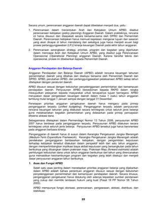 Secara umum, perencanaan anggaran daerah dapat dibedakan menjadi dua, yaitu :
1. Perencanaan dalam menentukan Arah dan Kebijakan Umum APBD, disebut
   perencanaan kebijakan (policy planning) Anggaran Daerah. Dalam prakteknya, rencana
   ini harus disusun dan disepakati secara bersama-sama oleh DPRD dan Pemerintah
   Daerah. Perencanaan kebijakan harus memuat kejelasan mengenai tujuan dan sasaran
   yang akan dicapai di tahun mendatang dan sekaligus juga harus menjadi acuan bagi
   proses pertanggungjawaban (LPJ) kinerja keuangan Daerah pada akhir tahun anggaran.
2. Perencanaan serangkaian strategi, prioritas, program dan kegiatan yang diperlukan
   dalam mencapai Arah dan Kebijakan Umum APBD, yang disebut juga Perencanaan
   Operasional (Operational Planning) anggaran Daerah. Karena bersifat teknis dan
   operasional, proses ini dibebankan kepada Pemerintah Daerah.


Anggaran Pendapatan dan Belanja Daerah
Anggaran Pendapatan dan Belanja Daerah (APBD) adalah rencana keuangan tahunan
pemerintahan daerah yang dibahas dan disetujui bersama oleh Pemerintah Daerah dan
DPRD. APBD, perubahan APBD, dan pertanggungjawaban pelaksanaan APBD setiap tahun
ditetapkan dengan peraturan daerah.
APBD disusun sesuai dengan kebutuhan penyelenggaraan pemerintahan dan kemampuan
pendapatan daerah. Penyusunan APBD berpedoman kepada RKPD dalam rangka
mewujudkan pelayanan kepada masyarakat untuk tercapainya tujuan bernegara. APBD
merupakan dasar pengelolaan keuangan daerah dalam masa 1 (satu) tahun anggaran
terhitung mulai tanggal 1 Januari sampai dengan tanggal 31 Desember.
Penetapan prioritas anggaran pengeluaran daerah harus mengacu pada prinsip
penganggaran terpadu (unified budgeting). Penganggaran terpadu adalah penyusunan
rencana keuangan tahunan yang dilakukan secara terintegrasi untuk seluruh jenis belanja
guna melaksanakan kegiatan pemerintahan yang didasarkan pada prinsip pencapaian
efisiensi alokasi dana.
Sebagaimana ditetapkan dalam Permendagri Nomor 13 Tahun 2006, penyusunan APBD
2007 harus berdasar pada penganggaran terpadu. Penyusunan APBD dilakukan secara
terintegrasi untuk seluruh jenis belanja. Penyusunan APBD tersebut juga harus berorientasi
pada anggaran berbasis kinerja.
Penganggaran di daerah harus di susun dalam Kerangka Pengeluaran Jangka Menengah
(Medium-Term Expenditure Framework). Kerangka Pengeluaran Jangka Menengah adalah
pendekatan penganggaran berdasarkan kebijakan, dengan pengambilan keputusan
terhadap kebijakan tersebut dilakukan dalam perspektif lebih dari satu tahun anggaran,
dengan mempertimbangkan implikasi biaya akibat keputusan yang bersangkutan pada tahun
berikutnya yang dituangkan dalam prakiraan maju. Prakiraan Maju (forward estimate) adalah
perhitungan kebutuhan dana untuk tahun anggaran berikutnya dari tahun yang direncanakan
guna memastikan kesinambungan program dan kegiatan yang telah disetujui dan menjadi
dasar penyusunan anggaran tahun berikutnya.
1. Asas dan Fungsi APBD
   Salah satu asas penting dalam menetapkan prioritas anggaran belanja yang dijabarkan
   dalam APBD adalah bahwa penentuan anggaran disusun sesuai dengan kebutuhan
   penyelenggaraan pemerintahan dan kemampuan pendapatan daerah. Secara khusus,
   penganggaran pengeluaran harus didukung oleh adanya kepastian sumber pendanaan
   yang cukup dan memiliki landasan hukum yang kuat (Pasal 18 PP Nomor 58 Tahun
   2005).
   APBD mempunyai fungsi otorisasi, perencanaan, pengawasan, alokasi, distribusi, dan
   stabilisasi.


                                           22
 