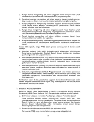 a. Fungsi otorisasi mengandung arti bahwa anggaran daerah menjadi dasar untuk
     melaksanakan pendapatan dan belanja pada tahun yang bersangkutan.
  b. Fungsi perencanaan mengandung arti bahwa anggaran daerah menjadi pedoman
     bagi manajemen dalam merencanakan kegiatan pada tahun yang bersangkutan.
  c.   Fungsi pengawasan mengandung arti bahwa anggaran daerah menjadi pedoman
       untuk menilai apakah kegiatan penyelenggaraan pemerintahan daerah sesuai
       dengan ketentuan yang telah ditetapkan.
  d. Fungsi alokasi mengandung arti bahwa anggaran daerah harus diarahkan untuk
     menciptakan lapangan kerja/ mengurangi pengangguran dan pemborosan sumber
     daya, serta meningkatkan efisiensi dan efektivitas perekonomian.
  e. Fungsi distribusi mengandung arti bahwa kebijakan anggaran daerah harus
     memperhatikan rasa keadilan dan kepatutan.
  f.   Fungsi stabilisasi mengandung arti bahwa anggaran pemerintah daerah menjadi alat
       untuk memelihara dan mengupayakan keseimbangan fundamental perekonomian
       daerah.
  Secara lebih spesifik, fungsi APBD dalam proses pembangunan di daerah adalah
  sebagai:
  a. Instrumen kebijakan (policy tools). Anggaran daerah adalah salah satu instrumen
     formal yang menghubungkan Eksekutif Daerah dengan tuntutan dan kebutuhan
     publik yang diwakili oleh Legislatif Daerah.
  b. Instrumen kebijakan fiskal (fiscal tool). Dengan mengubah prioritas dan besar alokasi
     dana, anggaran daerah dapat digunakan untuk mendorong, memberikan fasilitas dan
     mengkoordinasikan kegiatan-kegiatan ekonomi masyarakat guna mempercepat
     pertumbuhan ekonomi di daerah.
  c.   Instrumen perencanaan (planning tool). Di dalam anggaran daerah disebutkan tujuan
       yang ingin dicapai, biaya dan output/hasil yang diharapkan dari setiap kegiatan di
       masing-masing unit kerja.
  d. Instrumen pengendalian (control tool). Anggaran daerah berisi rencana penerimaan
     dan pengeluaran secara rinci setiap unit kerja. Hal ini dilakukan agar unit kerja tidak
     melakukan overspending, underspending atau mengalokasikan anggaran pada
     bidang yang lain.
  Berdasarkan uraian di atas, jelas bahwa anggaran daerah tersebut tidak dapat berdiri
  sendiri. Anggaran daerah merupakan bagian yang tidak terpisahkan dari seluruh proses
  perencanaan pembangunan daerah.


2. Pedoman Penyusunan APBD
  Peraturan Menteri Dalam Negeri Nomor 26 Tahun 2006 mengatur tentang Pedoman
  Penyusunan APBD Tahun Anggaran 2007. Secara singkat, pedoman tersebut meliputi:
  a. Sinkronisasi kebijakan pemerintah Pusat dengan kebijakan Pemerintah Daerah
       Untuk mencapai sasaran prioritas pembangunan nasional tahun 2007, perlu
       dilakukan sinkronisasi program dan kegiatan Pemerintah Pusat dengan Pemerintah
       Daerah. Selain itu, perlu ada keterkaitan antara sasaran program dan kegiatan
       provinsi dengan kabupaten/kota untuk menciptakan sinergi sesuai dengan
       kewenangan provinsi dan kabupaten/kota.
   b. Prinsip dan kebijakan penyusunan APBD dan perubahan APBD
       Penyusunan APBD perlu memperhatikan prinsip-prinsip sebagai berikut:

                                           23
 