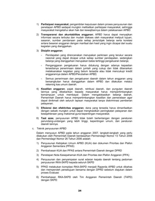 1) Partisipasi masyarakat; pengambilan keputusan dalam proses penyusunan dan
        penetapan APBD sedapat mungkin melibatkan partisipasi masyarakat, sehingga
        masyarakat mengetahui akan hak dan kewajibannya dalam pelaksanaan APBD.
     2) Transparansi dan akuntabilitas anggaran; APBD harus dapat menyajikan
        informasi secara terbuka dan mudah diakses oleh masyarakat meliputi tujuan,
        sasaran, sumber pendanaan pada setiap jenis/objek belanja serta korelasi
        antara besaran anggaran dengan manfaat dan hasil yang ingin dicapai dari suatu
        kegiatan yang dianggarkan.
     3) Disiplin anggaran;
        -   Pendapatan yang direncanakan merupakan perkiraan yang terukur secara
            rasional yang dapat dicapai untuk setiap sumber pendapatan, sedangkan
            belanja yang dianggarkan merupakan batas tertinggi pengeluaran belanja;
        -   Penganggaran pengeluaran harus didukung dengan adanya kepastian
            tersedianya penerimaan dalam jumlah yang cukup dan tidak dibenarkan
            melaksanakan kegiatan yang belum tersedia atau tidak mencukupi kredit
            anggarannya dalam APBD/Perubahan APBD;
        -   Semua penerimaan dan pengeluaran daerah dalam tahun anggaran yang
            bersangkutan harus dianggarkan dalam APBD dan dilakukan melalui
            rekening kas umum daerah.
     4) Keadilan anggaran; pajak daerah, retribusi daerah, dan pungutan daerah
        lainnya yang dibebankan kepada masyarakat harus mempertimbangkan
        kemampuan untuk membayar. Dalam mengalokasikan belanja daerah,
        Pemerintah Daerah harus mempertimbangkan keadilan dan pemerataan agar
        dapat dinikmati oleh seluruh lapisan masyarakat tanpa diskriminasi pemberian
        pelayanan.
     5) Efisiensi dan efektivitas anggaran; dana yang tersedia harus dimanfaatkan
        dengan sebaik mungkin untuk dapat menghasilkan peningkatan pelayanan dan
        kesejahteraan yang maksimal guna kepentingan masyarakat.
     6) Taat azas; penyusunan APBD tidak boleh bertentangan dengan peraturan
        perundang-undangan yang lebih tinggi, kepentingan umum, dan peraturan
        daerah lainnya.
c.   Teknik penyusunan APBD
     Dalam menyusun APBD pada tahun anggaran 2007, langkah-langkah yang perlu
     dilakukan oleh Pemerintah Daerah berdasarkan Permendagri Nomor 13 Tahun 2006
     dan Permendagri Nomor 26 Tahun 2006 adalah:
     1) Penyusunan Kebijakan Umum APBD (KUA) dan dokumen Prioritas dan Plafon
        Anggaran Sementara (PPAS)
     2) Pembahasan KUA dan PPAS antara Pemerintah Daerah dengan DPRD
     3) Penetapan Nota Kesepahaman KUA dan Prioritas dan Plafon Anggaran (PPA)
     4) Penyusunan dan penyampaian surat edaran kepala daerah tentang pedoman
        penyusunan RKA-SKPD kepada seluruh SKPD
     5) PPKD melakukan kompilasi RKA-SKPD menjadi Raperda APBD untuk dibahas
        dan memperoleh persetujuan bersama dengan DPRD sebelum diajukan dalam
        proses Evaluasi
     6) Pembahasan RKA-SKPD oleh Tim Anggaran Pemerintah Daerah (TAPD)
        dengan SKPD



                                        24
 
