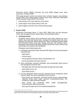 Pemerintah Daerah (RKPD) bersumber dari dana APBD sebagai acuan dalam
    penyusunan rancangan APBD.
    PPA adalah program prioritas dan patokan batas maksimal anggaran yang diberikan
    kepada SKPD untuk setiap program sebagai acuan dalam penyusunan RKA-SKPD
    setelah disepakati dengan DPRD. PPA memuat:
    1. skala prioritas untuk urusan wajib dan urusan pilihan
    2. urutan program untuk masing-masing urusan, dan
    3. plafon anggaran sementara untuk masing-masing program.


3. Struktur APBD
    Berdasarkan Permendagri Nomor 13 Tahun 2006, APBD terdiri dari tiga komponen
    utama, yaitu pendapatan daerah, belanja daerah, dan pembiayaan daerah.
    a. Pendapatan Daerah
        Pendapatan daerah meliputi semua penerimaan uang melalui rekening kas umum
        daerah, yang menambah ekuitas dana, merupakan hak daerah dalam satu tahun
        anggaran dan tidak perlu dibayar kembali oleh daerah. Pendapatan Daerah adalah
        hak Pemerintah Daerah yang diakui sebagai penambah nilai kekayaan bersih.
        Pendapatan daerah tersebut merupakan perkiraan yang terukur secara rasional yang
        dapat dicapai untuk setiap sumber pendapatan.1
        Pendapatan daerah dikelompokan atas:
        1). Pendapatan Asli Daerah (PAD); kelompok PAD dibagi menurut jenis pendapatan
            yang terdiri atas:
             - pajak daerah;
             - retribusi daerah;
             - hasil pengelolaan kekayaan daerah yang dipisahkan; dan
             - lain-lain pendapatan asli daerah yang sah
        2). Dana perimbangan; kelompok pendapatan dana perimbangan dibagi menurut
            jenis pendapatan yang terdiri atas:
             - Dana Bagi Hasil: terdiri dari bagi hasil pajak dan bagi hasil bukan pajak.
             - Dana Alokasi Umum; dan
             - Dana Alokasi Khusus.
        3). Lain-lain pendapatan daerah yang sah; Kelompok lain-lain pendapatan daerah
            yang sah dibagi menurut jenis pendapatan yang mencakup:
             - hibah berasal dari pemerintah, pemerintah daerah lainnya, badan/lembaga/
               organisasi swasta dalam negeri, kelompok masyarakat/perorangan, dan
               lembaga luar negeri yang tidak mengikat;
             - dana    darurat   dari   pemerintah   dalam              rangka     penanggulangan
               korban/kerusakan akibat bencana alam;
             - dana bagi hasil pajak dari provinsi kepada kabupaten/kota;


1
 Pendapatan daerah tidak sama dengan penerimaan daerah. Penerimaan Daerah adalah uang yang masuk ke kas
daerah. Penerimaan daerah terdiri dari pendapatan daerah dan penerimaan pembiayaan daerah.



                                                 28
 