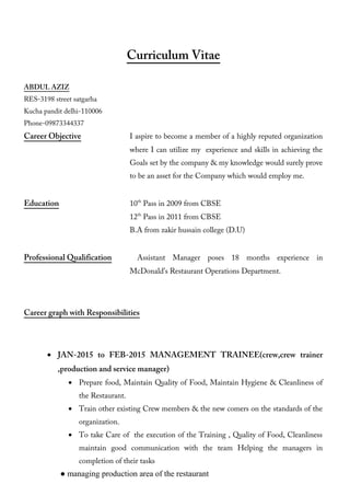 Curriculum Vitae
ABDUL AZIZ
RES-3198 street satgarha
Kucha pandit delhi-110006
Phone-09873344337
Career Objective I aspire to become a member of a highly reputed organization
where I can utilize my experience and skills in achieving the
Goals set by the company & my knowledge would surely prove
to be an asset for the Company which would employ me.
Education 10th
Pass in 2009 from CBSE
12th
Pass in 2011 from CBSE
B.A from zakir hussain college (D.U)
Professional Qualification Assistant Manager poses 18 months experience in
McDonald’s Restaurant Operations Department.
Career graph with Responsibilities
• JAN-2015 to FEB-2015 MANAGEMENT TRAINEE(crew,crew trainer
,production and service manager)
• Prepare food, Maintain Quality of Food, Maintain Hygiene & Cleanliness of
the Restaurant.
• Train other existing Crew members & the new comers on the standards of the
organization.
• To take Care of the execution of the Training , Quality of Food, Cleanliness
maintain good communication with the team Helping the managers in
completion of their tasks
● managing production area of the restaurant
 