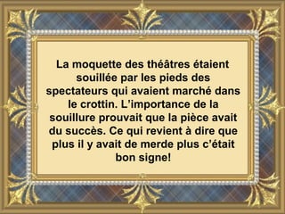 La moquette des théâtres étaient
souillée par les pieds des
spectateurs qui avaient marché dans
le crottin. L’importance de la
souillure prouvait que la pièce avait
du succès. Ce qui revient à dire que
plus il y avait de merde plus c’était
bon signe!
 