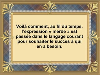 Voilà comment, au fil du temps,
l’expression « merde » est
passée dans le langage courant
pour souhaiter le succès à qui
en a besoin.
 