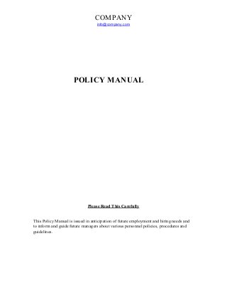 COMPANY
info@company.com
POLICY MANUAL
Please Read This Carefully
This Policy Manual is issued in anticipation of future employment and hiring needs and
to inform and guide future managers about various personnel policies, procedures and
guidelines.
 