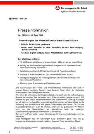 Sperrfrist: 10.00 Uhr




            Presseinformation
            Nr.: 29/2009 – 30. April 2009

              Auswirkungen der Wirtschaftskrise hinterlassen Spuren
              - Zahl der Arbeitslosen gestiegen
              - Immer mehr Betriebe in mehr Branchen sichern Beschäftigung
                 durch Kurzarbeit
              - Positives Signal: Meldung neuer Arbeitsstellen auf Vorjahresniveau


            Das Wichtigste in Kürze:
                19.330 Frauen und Männer sind ohne Arbeit – 540 mehr als vor einem Monat
                Anstieg bei den Versicherungskunden (Sozialgesetzbuch III) stärker als bei
                der Grundsicherung nach SGB II
                Arbeitslosenquote um 0,2 Prozentpunkte auf 5,2 Prozent angestiegen
                Zugänge in Arbeitslosigkeit um 28,5 Prozent höher als im Vorjahr
                Arbeitgeber begegnen der vorübergehenden Arbeitsmarktschwäche durch
                Ausweitung der Kurzarbeit
                Meldung neuer Arbeitsstellen auf Vorjahresniveau

        „Die Auswirkungen der Finanz- und Wirtschaftskrise hinterlassen jetzt auch in
        unserer Region sichtbare Spuren“, sagt Hartmut Pleier, Chef der Karlsruher
        Arbeitsagentur, bei Vorlage der Aprildaten.
        „Vor allem die Entwicklung der Kurzarbeit zeigt, wie rasch sich die Auftragslage der
        Betriebe in kürzester Zeit verändern kann. Zwischenzeitlich zeigen uns rund 610
        Betriebe für gut 23.500 Arbeitnehmerinnen und Arbeitnehmer vorläufig Kurzarbeit
        an. Ich kann es nur begrüßen, wenn sich die Unternehmen auf diese Weise für die
        Sicherung ihrer Arbeitsplätze und gegen Entlassungen entscheiden. Die Zeit der
        Kurzarbeitet bietet aber auch die Chance, Mitarbeiter zu qualifizieren. Wir fördern
        nicht nur die Weiterbildung, wir übernehmen auch die gesamten
        Sozialversicherungsbeiträge während der Qualifizierung.
        Dennoch“, so Pleier weiter, „waren Kündigungen für manchen Arbeitgeber nicht zu
        vermeiden.“
        Dass Arbeitgeber trotz der schwierigen Lage annähernd gleich viele neu zu
        besetzende Arbeitsstellen im April meldeten, bewertet Pleier als positives Signal.


      Agentur für Arbeit Karlsruhe, Pressestelle   Ansprechpartnerin: Ingrid Koschel           Tel: 0 721 8 23-16 92
      Brauerstr. 10, 76135 Karlsruhe               eMail: karlsruhe.presse@arbeitsagentur.de   Fax: 0 721 8 23-20 02
                                                                                               www.arbeitsagentur.de
2
 