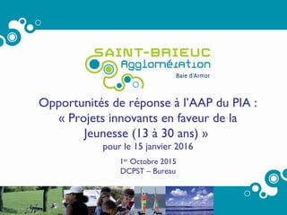 1
Opportunités de réponse à l’AAP du PIA :
« Projets innovants en faveur de la
Jeunesse (13 à 30 ans) »
pour le 15 janvier 2016
1er
Octobre 2015
DCPST – Bureau
 