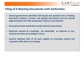 11
• Several government authorities still require wet signatures for e-meeting
documents (notices, minutes, and agenda documents) and the normal
legal procedures for their preparation, delivery and retention.
• Some government authorities accept electronic documents.
• Electronic records of e-meetings are admissible as evidence in civil,
criminal and other proceedings in Court.
• General statutory limit of 10 years applies to e-meeting records and
computer traffic data of e-meeting.
Filing of E-Meeting Documents with Authorities
 