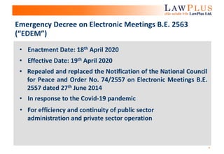 4
Emergency Decree on Electronic Meetings B.E. 2563
(“EDEM”)
• Repealed and replaced the Notification of the National Council
for Peace and Order No. 74/2557 on Electronic Meetings B.E.
2557 dated 27th June 2014
• In response to the Covid-19 pandemic
• Effective Date: 19th April 2020
• Enactment Date: 18th April 2020
• For efficiency and continuity of public sector
administration and private sector operation
 