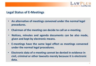 6
Legal Status of E-Meetings
• E-meetings have the same legal effect as meetings convened
under the normal legal procedures.
• Electronic data of e-meeting cannot be denied in evidence in
civil, criminal or other lawsuits merely because it is electronic
data.
• Chairman of the meeting can decide to call an e-meeting.
• An alternative of meetings convened under the normal legal
procedures.
• Notices, minutes and agenda documents can be also made,
given and kept by electronic means.
 