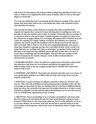 told stories for this purpose. He turned ordinary things into parables of God's ways
with us. When we've regained the divine sense of humor, then we will see through
things as Christ did."
ow you may doubt the issue I am making of this being an example of the sense of
humor that Jesus had. That is why I am ending this study with comments on the
characteristics of comedy.
This account has many of the elements of comedy that make it distinct from
tragedy. In tragedy there seems to be hope all along that everything can work out,
but, alas, it does not and the end is tragic. In comedy it looks like there is no hope. It
is a big mess with no way out it seems. Comedy depends on tragedy for there to be
the contrast for a happy ending. If it was happy throughout there would be no great
reason for rejoicing in a happy ending. In tragedy the problems are caused by
someone else, but in comedy the problem is due to the persons involved, and it is
their own fault. This is what we see in the sad, complaining disciples who mourn
when they should be rejoicing, but they have not believed their Lord's words. It is
tragic that they are so blind, and, thus, so miserable. In comedy it looks so dismal
like there is no hope, but then suddenly just in the nick of time there is a turn of
events that is surprising and all ends happily. This puts this one act play on the
Road to Emmaus in the comedy category. Look at other elements that are
characteristic of comedy.
1. EMBARRASSME T. These two had to be embarrassed when they realized that
they had been with Jesus for several hours and did not recognize him. It is
embarrassing when we do not recognize people that we should. How much more
when it is the Lord?
2. SURPRISE A D SHOCK. They had to be shocked when they saw it was Jesus. It
was a good shock, and they were filled with new hope and energy, but it was the
surprise of their life.
3. DISGUISE. It is part of humor to disguise yourself so others do not know who
you are. This is the fun of Halloween and costume parties, and plays where the fun
is in people not knowing who they are dealing with. It is the fun of children playing
dress up where they pretend to be some one else besides themselves. It takes a sense
of humor to disguise yourself and fool others into thinking you are not who you are.
You are fooling them, and playing a trick on them.
4. PRETE SE. Jesus is pretending to be a stranger; pretending to not know what
has been going on in Jerusalem the last few days; pretending he is going on from
Emmaus. When there is a lot of pretense going on, but we as the audience are in on
it, you have humor, for we know what they do not know, and this being in on the
secret makes us feel superior, and it is the sense of superiority that is a major factor
in humor.
 