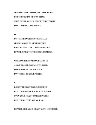 JESUS DISAPPEARED FROM THEIR SIGHT
BUT THEY K EW HE WAS ALIVE.
THEY EVER WOULD FORGET THAT IGHT
FOR IT DID ALL JOY REVIVE.
IV
O THAT LO G ROAD TO EMMAUS
JESUS TAUGHT AS E'ER BEFORE
LISTE CHRISTIA IT WOULD PAY US
IF WE'D WALK THAT ROAD O CE MORE.
WALKI G RIGHT ALO G BESIDE US
AS WE TRAVEL DOW LIFE'S ROAD.
IS OUR RISE SAVIOUR JESUS
I VITE HIM TO YOUR ABODE.
V
DO OT BE SLOW TO BELIEVE HIM
LET YOUR HEART BUR FROM WITHI .
OPE YOUR HEART TO RECEIVE HIM
LET YOUR LIVI G SAVIOUR I .
HE WILL FILL YOUR HEART WITH LAUGHTER
 