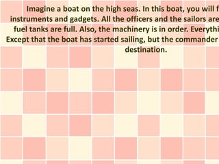 Imagine a boat on the high seas. In this boat, you will fi
 instruments and gadgets. All the officers and the sailors are
  fuel tanks are full. Also, the machinery is in order. Everythi
Except that the boat has started sailing, but the commander
                                   destination.
 