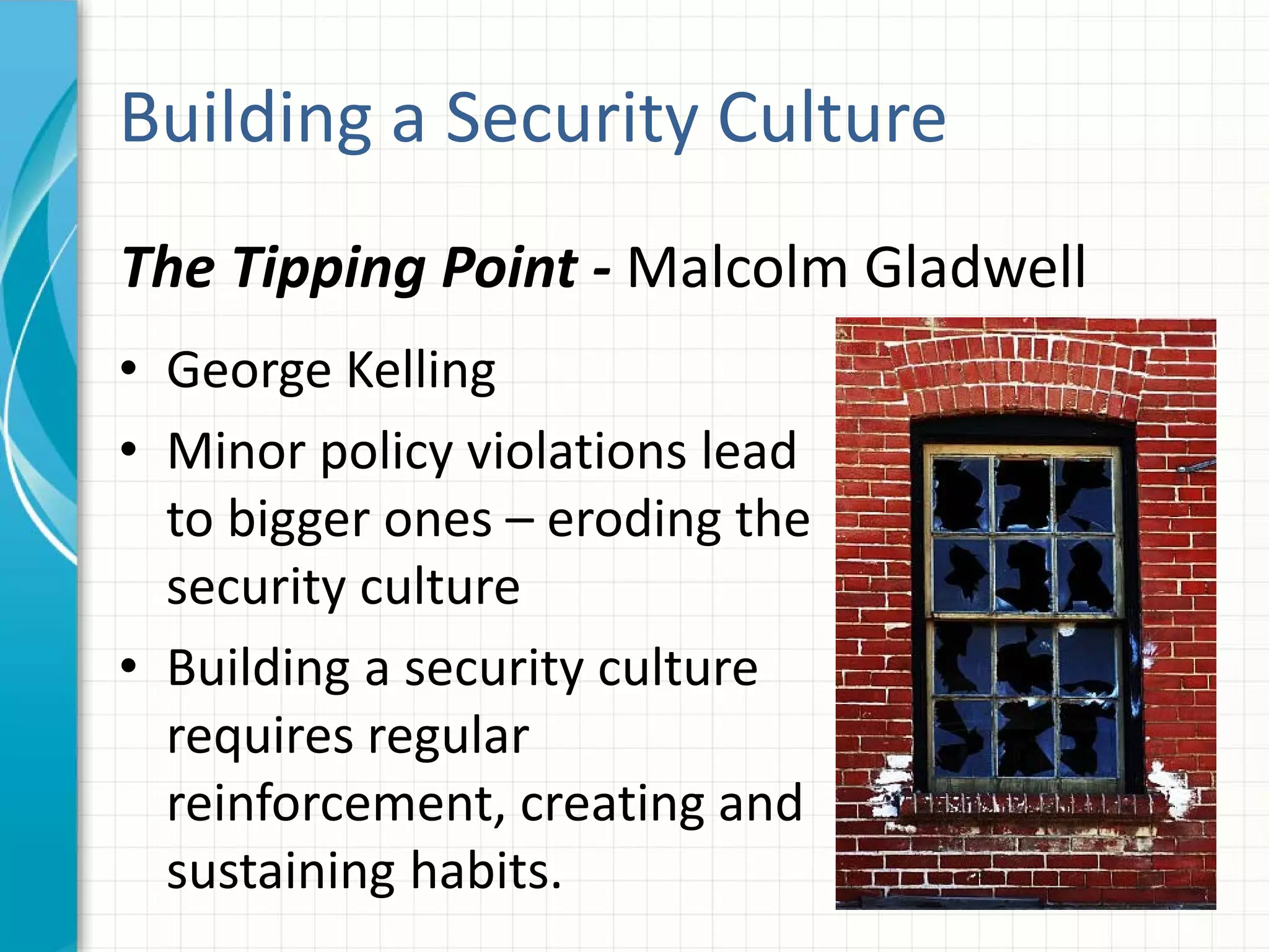 Building a Security Culture
• George Kelling
• Minor policy violations lead
to bigger ones – eroding the
security culture
• Building a security culture
requires regular
reinforcement, creating and
sustaining habits.
The Tipping Point - Malcolm Gladwell
 
