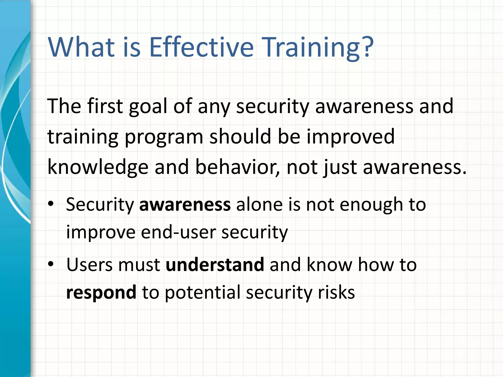 What is Effective Training?
The first goal of any security awareness and
training program should be improved
knowledge and behavior, not just awareness.
• Security awareness alone is not enough to
improve end-user security
• Users must understand and know how to
respond to potential security risks
 