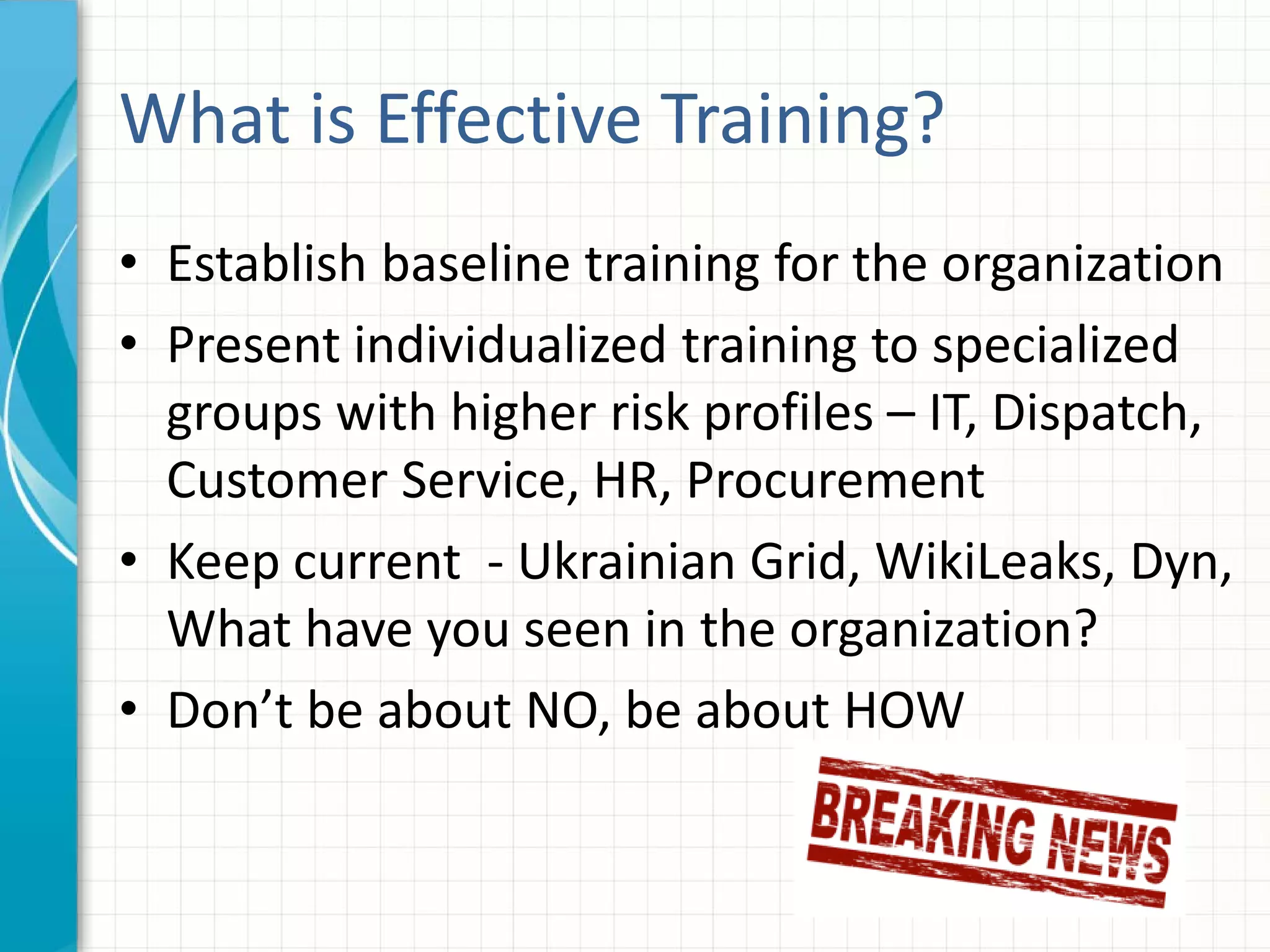What is Effective Training?
• Establish baseline training for the organization
• Present individualized training to specialized
groups with higher risk profiles – IT, Dispatch,
Customer Service, HR, Procurement
• Keep current - Ukrainian Grid, WikiLeaks, Dyn,
What have you seen in the organization?
• Don’t be about NO, be about HOW
 