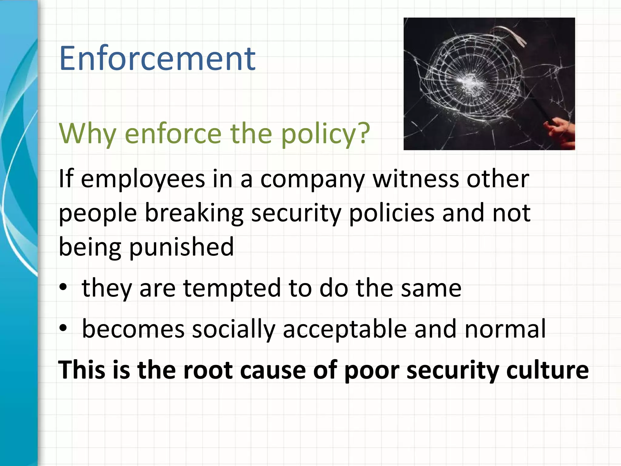 Why enforce the policy?
If employees in a company witness other
people breaking security policies and not
being punished
• they are tempted to do the same
• becomes socially acceptable and normal
This is the root cause of poor security culture
Enforcement
 