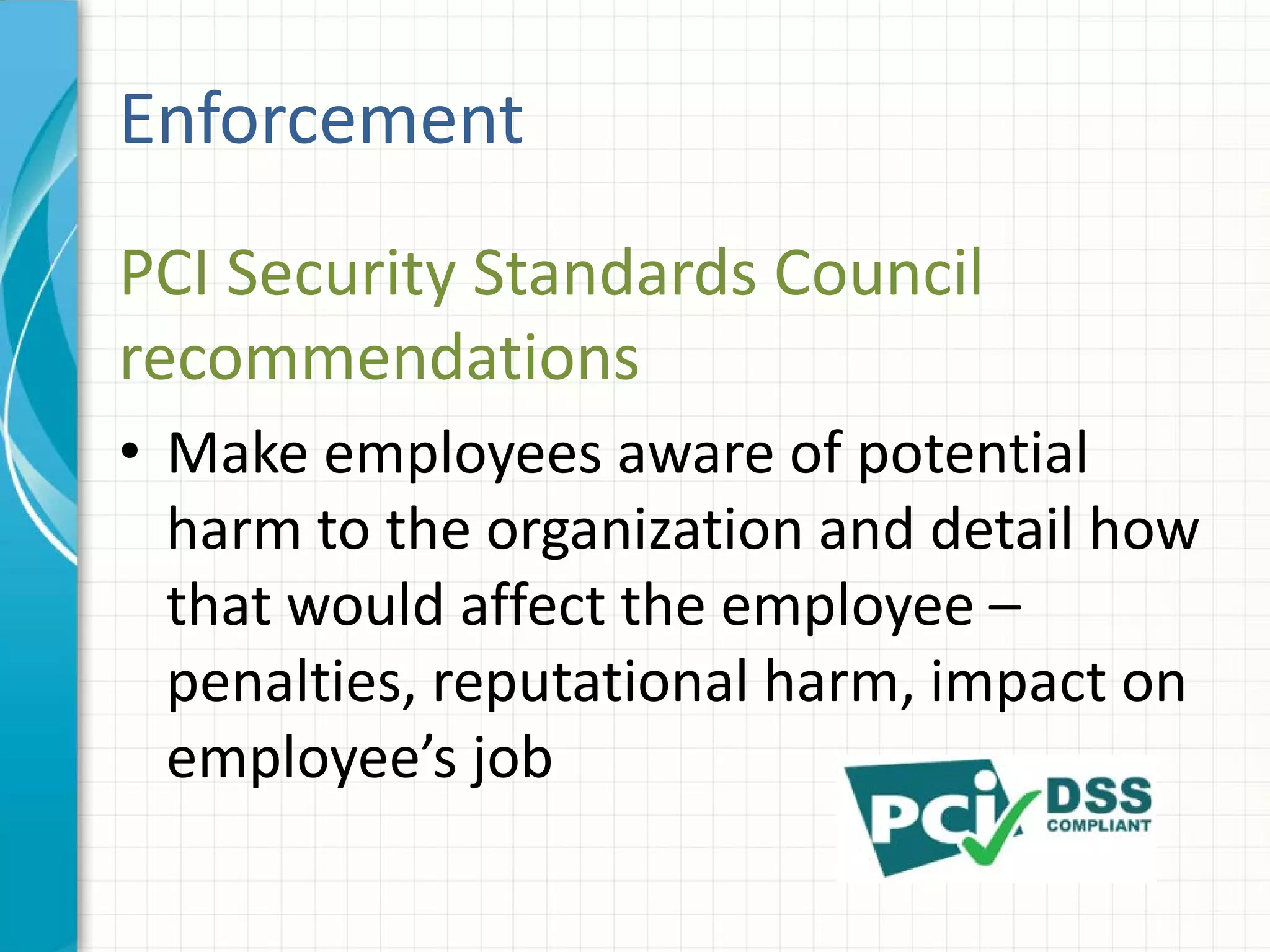 PCI Security Standards Council
recommendations
• Make employees aware of potential
harm to the organization and detail how
that would affect the employee –
penalties, reputational harm, impact on
employee’s job
Enforcement
 