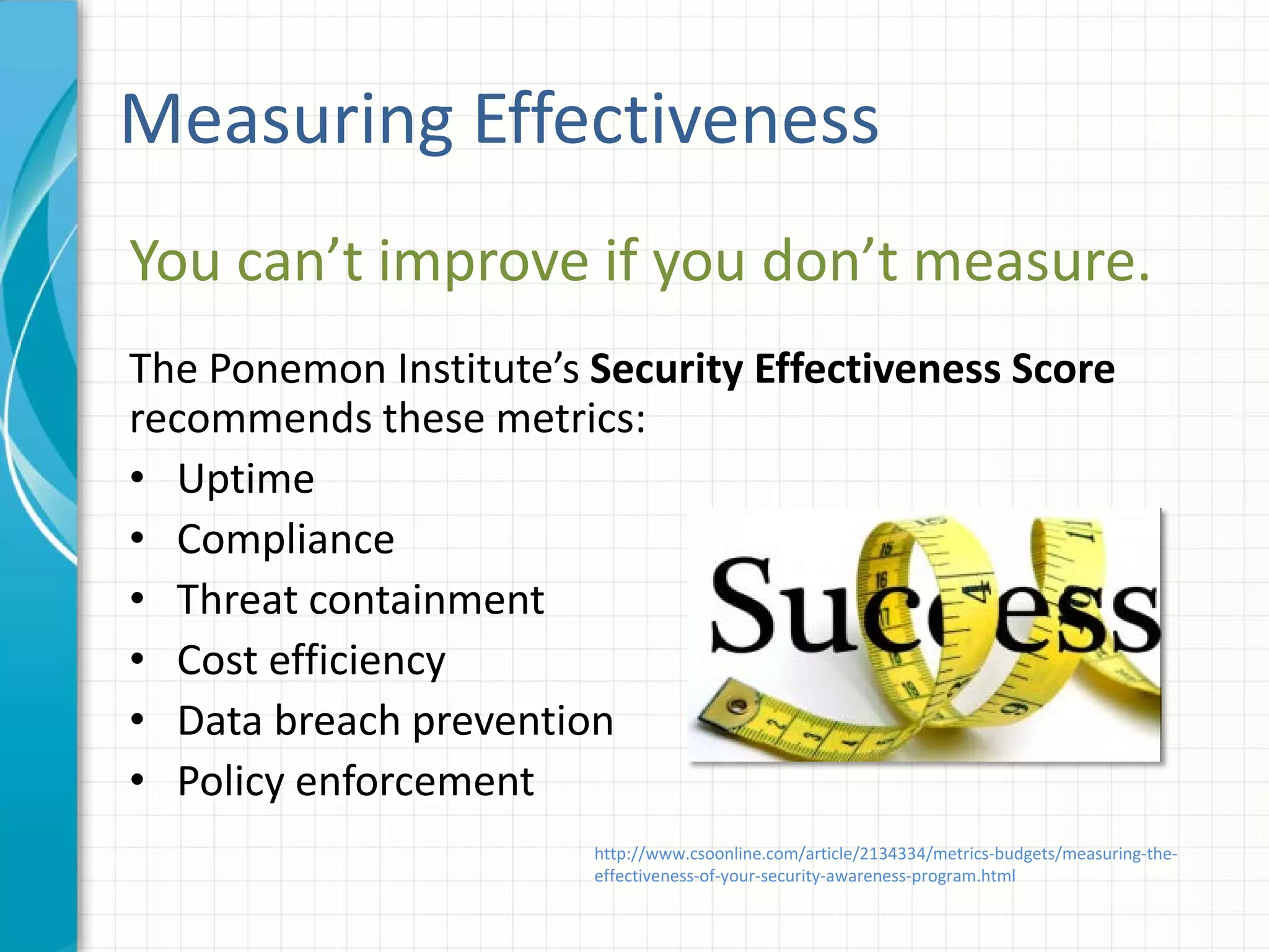 Measuring Effectiveness
You can’t improve if you don’t measure.
The Ponemon Institute’s Security Effectiveness Score
recommends these metrics:
• Uptime
• Compliance
• Threat containment
• Cost efficiency
• Data breach prevention
• Policy enforcement
http://www.csoonline.com/article/2134334/metrics-budgets/measuring-the-
effectiveness-of-your-security-awareness-program.html
 