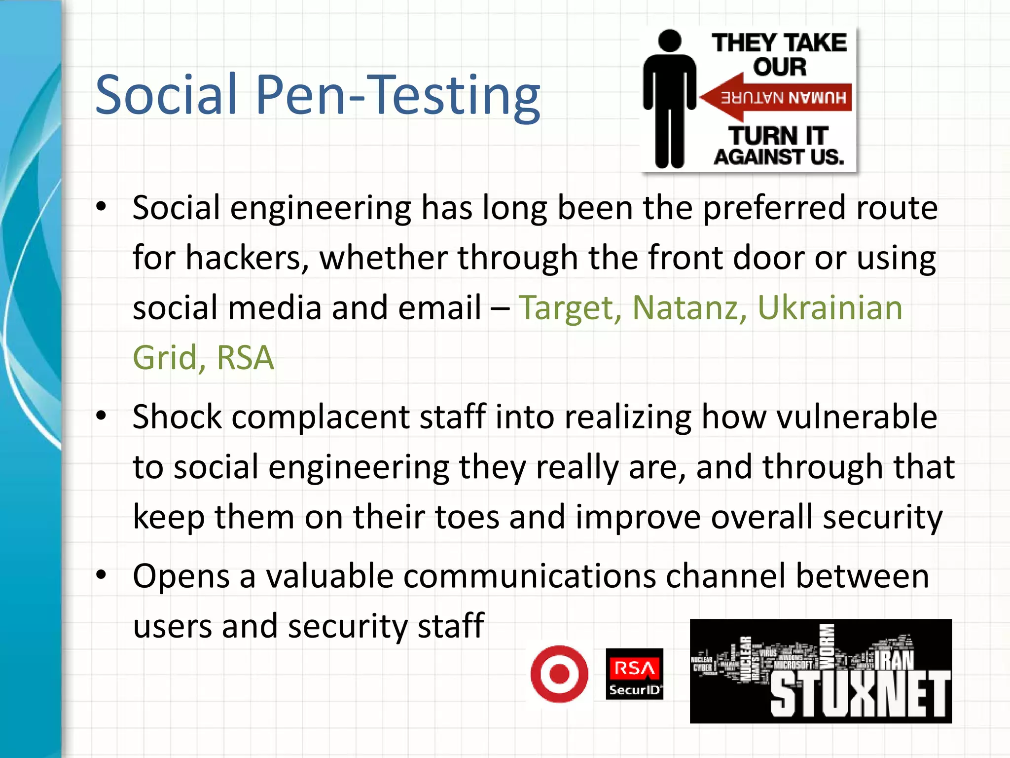 Social Pen-Testing
• Social engineering has long been the preferred route
for hackers, whether through the front door or using
social media and email – Target, Natanz, Ukrainian
Grid, RSA
• Shock complacent staff into realizing how vulnerable
to social engineering they really are, and through that
keep them on their toes and improve overall security
• Opens a valuable communications channel between
users and security staff
 