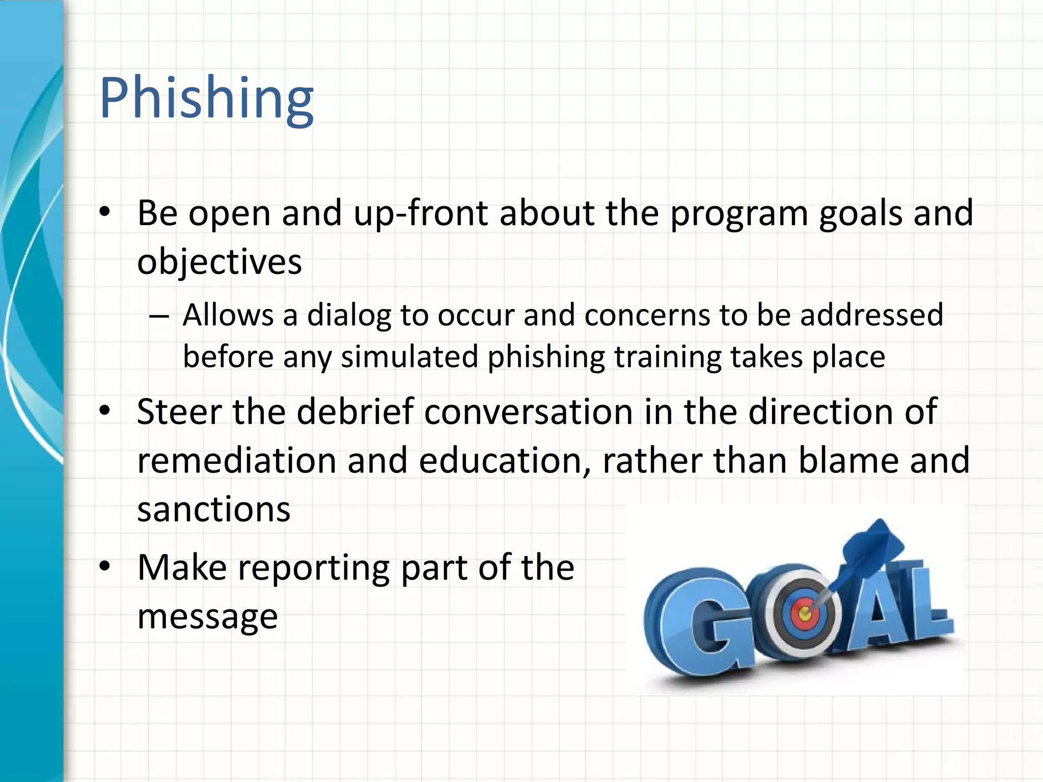 Phishing
• Be open and up-front about the program goals and
objectives
– Allows a dialog to occur and concerns to be addressed
before any simulated phishing training takes place
• Steer the debrief conversation in the direction of
remediation and education, rather than blame and
sanctions
• Make reporting part of the
message
 