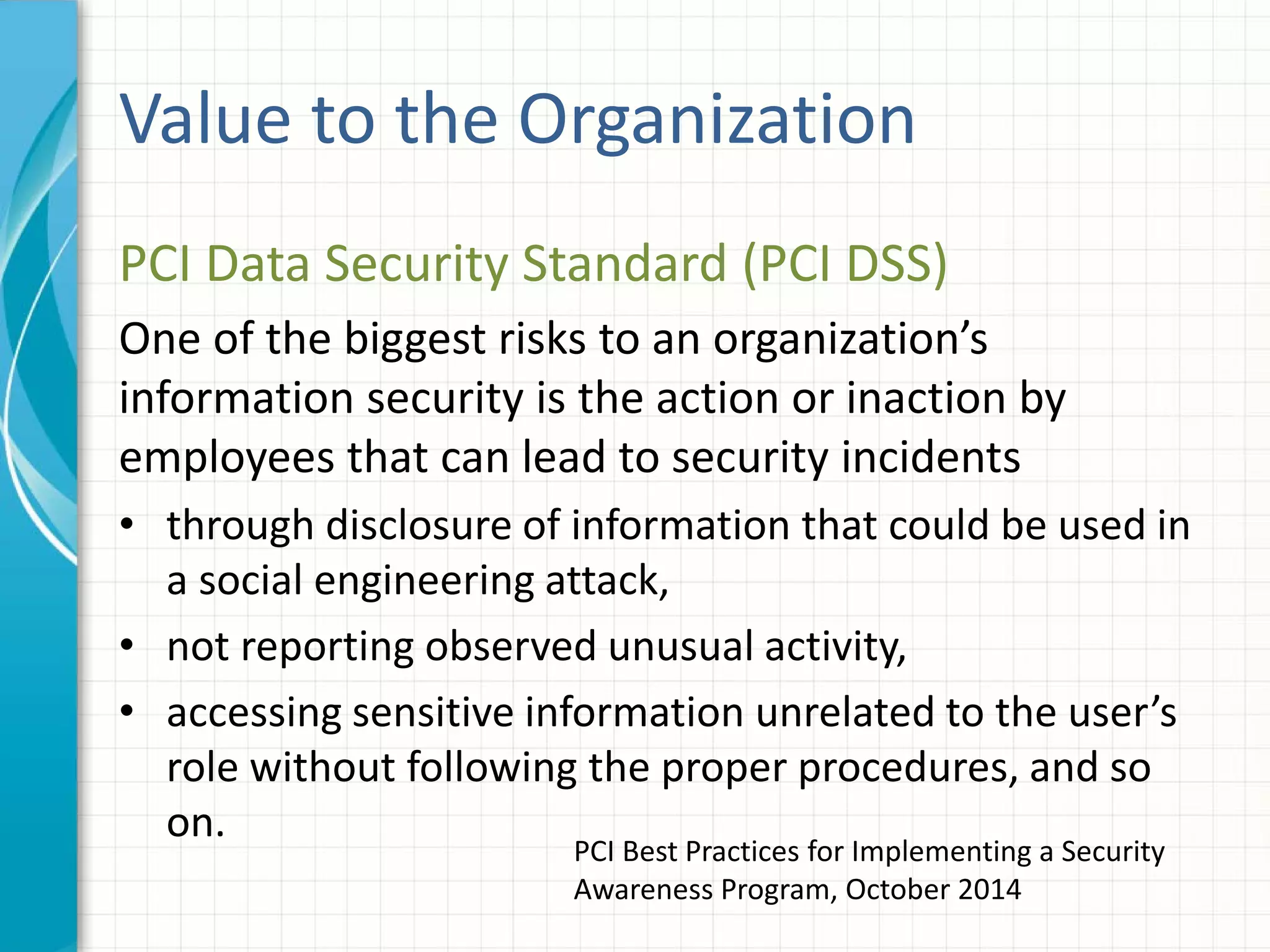 Value to the Organization
PCI Data Security Standard (PCI DSS)
One of the biggest risks to an organization’s
information security is the action or inaction by
employees that can lead to security incidents
• through disclosure of information that could be used in
a social engineering attack,
• not reporting observed unusual activity,
• accessing sensitive information unrelated to the user’s
role without following the proper procedures, and so
on.
PCI Best Practices for Implementing a Security
Awareness Program, October 2014
 