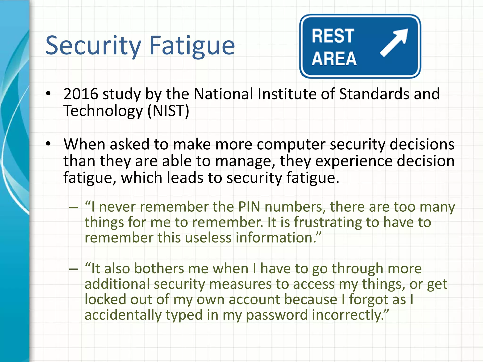 Security Fatigue
• 2016 study by the National Institute of Standards and
Technology (NIST)
• When asked to make more computer security decisions
than they are able to manage, they experience decision
fatigue, which leads to security fatigue.
– “I never remember the PIN numbers, there are too many
things for me to remember. It is frustrating to have to
remember this useless information.”
– “It also bothers me when I have to go through more
additional security measures to access my things, or get
locked out of my own account because I forgot as I
accidentally typed in my password incorrectly.”
 
