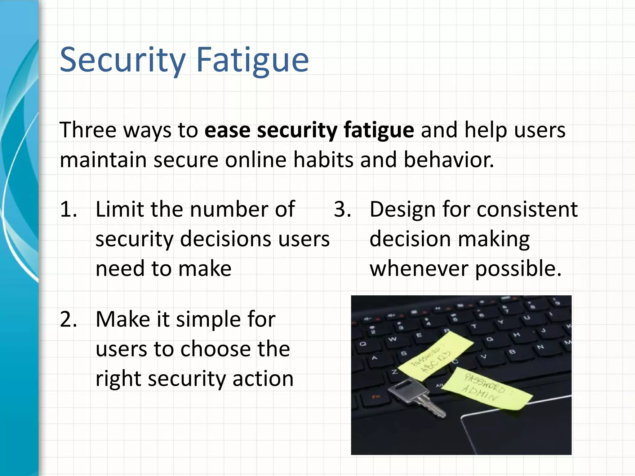 Three ways to ease security fatigue and help users
maintain secure online habits and behavior.
Security Fatigue
1. Limit the number of
security decisions users
need to make
2. Make it simple for
users to choose the
right security action
3. Design for consistent
decision making
whenever possible.
 