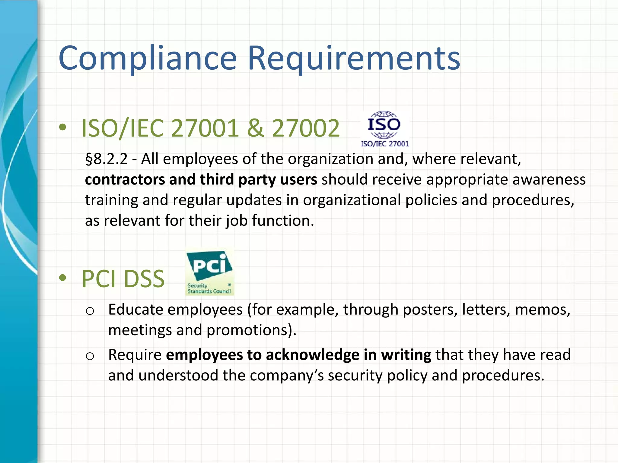 Compliance Requirements
• ISO/IEC 27001 & 27002
§8.2.2 - All employees of the organization and, where relevant,
contractors and third party users should receive appropriate awareness
training and regular updates in organizational policies and procedures,
as relevant for their job function.
• PCI DSS
o Educate employees (for example, through posters, letters, memos,
meetings and promotions).
o Require employees to acknowledge in writing that they have read
and understood the company’s security policy and procedures.
 