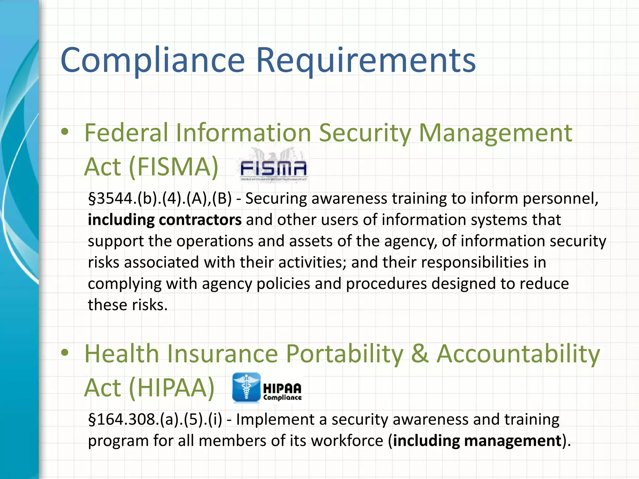 Compliance Requirements
• Federal Information Security Management
Act (FISMA)
§3544.(b).(4).(A),(B) - Securing awareness training to inform personnel,
including contractors and other users of information systems that
support the operations and assets of the agency, of information security
risks associated with their activities; and their responsibilities in
complying with agency policies and procedures designed to reduce
these risks.
• Health Insurance Portability & Accountability
Act (HIPAA)
§164.308.(a).(5).(i) - Implement a security awareness and training
program for all members of its workforce (including management).
 
