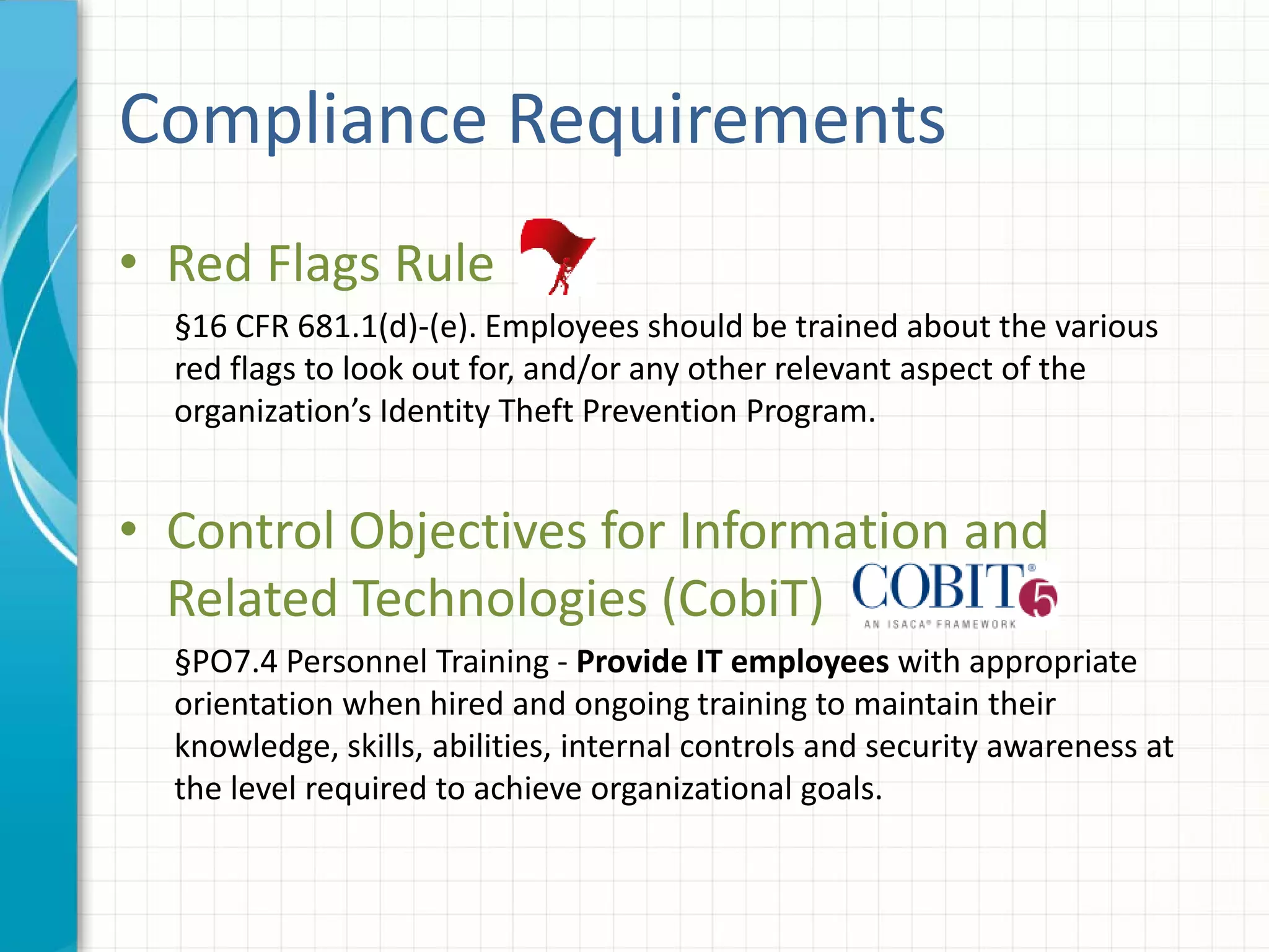 Compliance Requirements
• Red Flags Rule
§16 CFR 681.1(d)-(e). Employees should be trained about the various
red flags to look out for, and/or any other relevant aspect of the
organization’s Identity Theft Prevention Program.
• Control Objectives for Information and
Related Technologies (CobiT)
§PO7.4 Personnel Training - Provide IT employees with appropriate
orientation when hired and ongoing training to maintain their
knowledge, skills, abilities, internal controls and security awareness at
the level required to achieve organizational goals.
 