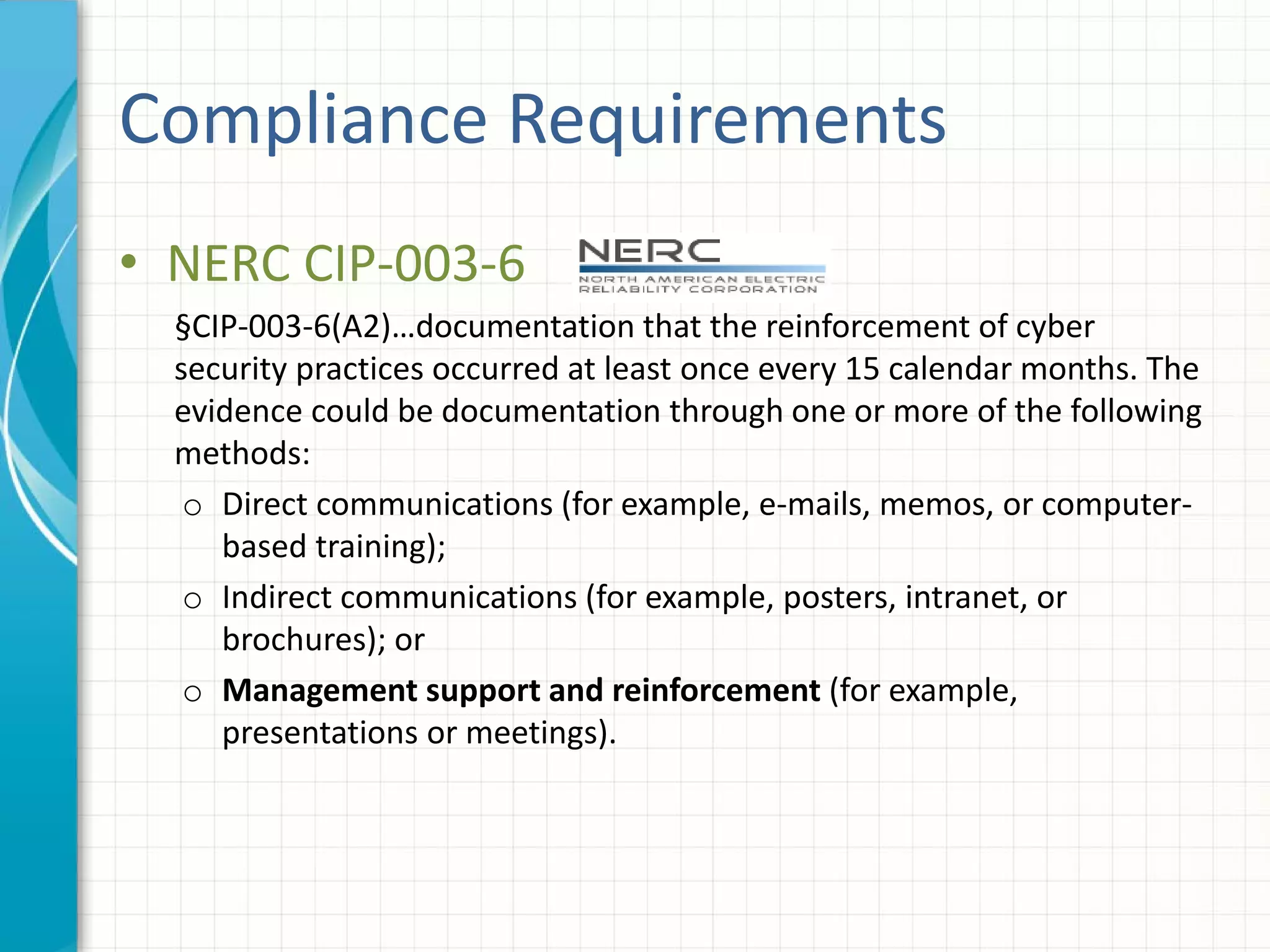 Compliance Requirements
• NERC CIP-003-6
§CIP-003-6(A2)…documentation that the reinforcement of cyber
security practices occurred at least once every 15 calendar months. The
evidence could be documentation through one or more of the following
methods:
o Direct communications (for example, e-mails, memos, or computer-
based training);
o Indirect communications (for example, posters, intranet, or
brochures); or
o Management support and reinforcement (for example,
presentations or meetings).
 