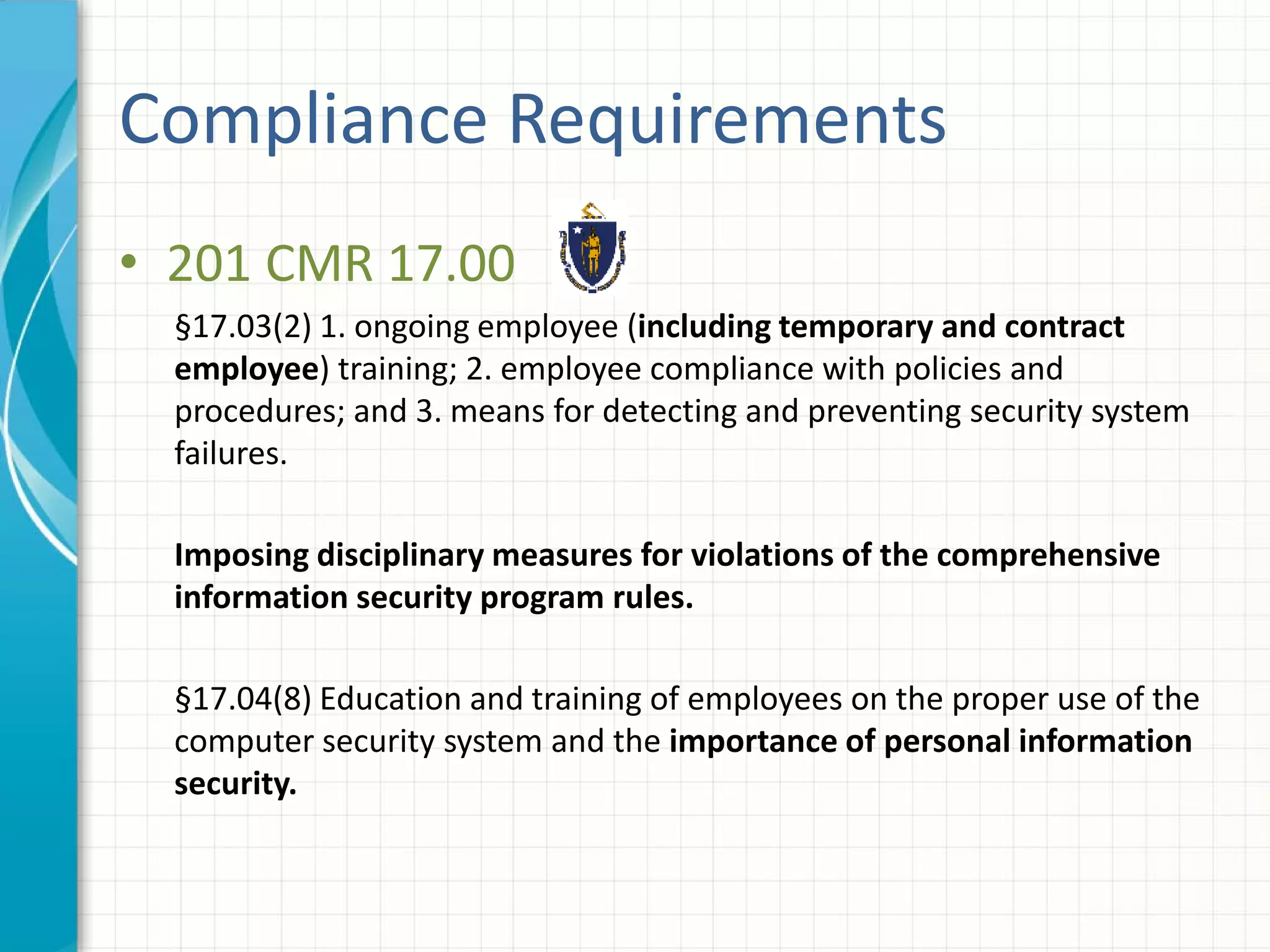 Compliance Requirements
• 201 CMR 17.00
§17.03(2) 1. ongoing employee (including temporary and contract
employee) training; 2. employee compliance with policies and
procedures; and 3. means for detecting and preventing security system
failures.
Imposing disciplinary measures for violations of the comprehensive
information security program rules.
§17.04(8) Education and training of employees on the proper use of the
computer security system and the importance of personal information
security.
 