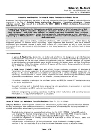Page 1 of 2
Maharshi N. Joshi
Email ID - mnj1590@gmail.com
Mob. No. – 7574814161
Executive level Position: Technical & Design Engineering in Power Sector
A seasoned Electrical Engineer with Bachelors in electrical engineering offering 4+ Years of extensive industrial
experience in the field of Detailed design engineering , Execution , Tendering estimations , Tender
technical support , Site support & co-ordination for 66kV , 220kV & 400kV substations, Transmission
line & balance of Plant.
Preparation of specifications for EHV equipment and GIS equipment up to 400kV ● Preparation of SLD,
Layouts & EKD ● Earthing calculation ● Sag-tension calculation ● Short circuit force calculation ● Bus bar
sizing calculation ● Cable sizing, Cable schedule , DC system sizing & Aux. transformer sizing calculation
●Illumination design calculation ● Vendor drawing review for EHV equipment up to 400kV ● Detailed
engineering up to 400kV substations ● Tender preparation & submission ● Estimation of substation materials
● Site survey visits
Sound knowledge about power system, switchyard calculations, EHV equipment & Aux. system backed by
exceptional prowess in detailed design engineering. Highly organized, self motivated, and result oriented
professional with unparallel capacity to work under pressure in a multi-tasking as well as cross functional
environment. Proven track record of achieving targets in time bound assignments with perfection level of global
parameters.
Core Competency:
At Larsen & Toubro Ltd., dealt with: (a) Switchyard calculations (b) Design and to provide Technical
Specifications for procurement of various electrical equipments and systems (c) Vendor drawing review of
EHV equipments for the end client submission (d) Preparation of SLD , Layouts & Erection key diagram
for various bus bar schemes (e) Cable sizing & Cable schedule , DC system sizing and Aux. Transformer
sizing calculation (f) Earthing design calculation & layouts (g) Illumination design calculations & layouts.
(Up to 400kV AIS as well as GIS)
At TBEA Energy (India) Pvt. Ltd., dealt with: a) EHV Substations tender estimations (b) Substation &
Transmission line tender preparation & submission (c) Switchyard calculations (d) Site survey visits (e)
Design and to provide Technical Specifications for procurement of various electrical equipments and
systems (f) Sending inquires to various bidders for getting the offers and resolving the queries for same
(g) Preparation of Layouts for various bus bar schemes. (Up to 400kV AIS as well as GIS)
Extraordinary capability in optimizing the switchyard layouts and BOM for various EHV substation projects
as per tender specifications.
Unparallel technical skill in detailed design engineering with specialization in preparation of optimized
switchyard calculations and EHV equipment specifications.
Skilled in reengineering operating procedures, resolving system malfunctions and providing technical
information as per requirement and client’s specifications.
EXPERIENCE HIGHLIGHTS
Larsen & Toubro Ltd., Vadodara, Executive Engineer, Since Oct 2014 to till date
Company Profile: A leader in power, transmission, infrastructure, hydrocarbon, process industry & defense
industry technologies with operations in around 30 countries that enable utility and industry customers to
improve performance while lowering environmental impact.
Detailed design engineering successfully completed for the 400kV MPPGCL - Malwa AIS project.
Lead Engineer for Detailed design engineering of 400 kV GIS & 66kV AIS, NTPC Khargone project.
In process of engineering for 225 kV Switchyard project of Senegal – West Africa.
Executed for preparation of turnkey specifications & evaluation of offers for 220kV / 66kV GIS
project, Bhilosa – Silvassa.
Estimating and evaluating cost for up-coming tender stage projects with marketing team.
Involved in the communication & co-ordination with various departments as a lead engineer.
 