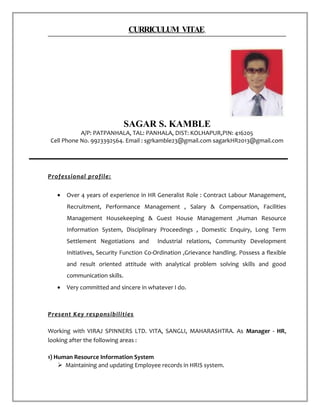 CURRICULUM VITAE
SAGAR S. KAMBLE
A/P: PATPANHALA, TAL: PANHALA, DIST: KOLHAPUR,PIN: 416205
Cell Phone No. 9923392564. Email : sgrkamble23@gmail.com sagarkHR2013@gmail.com
Professional profile:
• Over 4 years of experience in HR Generalist Role : Contract Labour Management,
Recruitment, Performance Management , Salary & Compensation, Facilities
Management Housekeeping & Guest House Management ,Human Resource
Information System, Disciplinary Proceedings , Domestic Enquiry, Long Term
Settlement Negotiations and Industrial relations, Community Development
Initiatives, Security Function Co-Ordination ,Grievance handling. Possess a flexible
and result oriented attitude with analytical problem solving skills and good
communication skills.
• Very committed and sincere in whatever I do.
Present Key responsibilities
Working with VIRAJ SPINNERS LTD. VITA, SANGLI, MAHARASHTRA. As Manager - HR,
looking after the following areas :
1) Human Resource Information System
 Maintaining and updating Employee records in HRIS system.
 