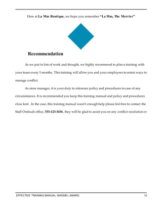 EFFECTIVE TRAINING MANUAL- MASSIEL AMARO 12
Here at La Mas Boutique, we hope you remember “La Mas, The Merrier”
Recommendation
As we put in lots of work and thought, we highly recommend to plan a training with
your team every 3 months. This training will allow you and your employees to retain ways to
manage conflict.
As store manager, it is your duty to reference policy and procedures in case of any
circumstances. It is recommended you keep this training manual and policy and procedures
close knit . In the case, this training manual wasn’t enough help please feel free to contact the
Staff Ombuds office, 555-123-3456, they will be glad to assist you on any conflict resolution or
 