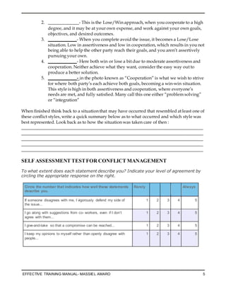 EFFECTIVE TRAINING MANUAL- MASSIEL AMARO 5
2. ______________- This is the Lose/Win approach, when you cooperate to a high
degree, and it may be at your own expense, and work against your own goals,
objectives, and desired outcomes.
3. _____________- When you complete avoid the issue, it becomes a Lose/Lose
situation. Low in assertiveness and low in cooperation, which results in you not
being able to help the other party reach their goals, and you aren’t assertively
pursuing your own.
4. _____________- Here both win or lose a bit due to moderate assertiveness and
cooperation. Neither achieve what they want, consider the easy way out to
produce a better solution.
5. _____________- in the photo known as “Cooperation” is what we wish to strive
for where both party’s each achieve both goals, becoming a win-win situation.
This style is high in both assertiveness and cooperation, where everyone’s
needs are met, and fully satisfied. Many call this one either “problem solving”
or “integration”
When finished think back to a situation that may have occurred that resembled at least one of
these conflict styles, write a quick summary below as to what occurred and which style was
best represented. Look back as to how the situation was taken care of then :
__________________________________________________________________________________
__________________________________________________________________________________
__________________________________________________________________________________
__________________________________________________________________________________
__________________________________________________________________________________
SELF ASSESSMENT TESTFOR CONFLICT MANAGEMENT
To what extent does each statement describe you? Indicate your level of agreement by
circling the appropriate response on the right.
Circle the number that indicates how well these statements
describe you.
Rarely Always
If someone disagrees with me, I vigorously defend my side of
the issue...
1 2 3 4 5
I go along with suggestions from co- workers, even if I don’t
agree with them...
1 2 3 4 5
I give-and-take so that a compromise can be reached... 1 2 3 4 5
I keep my opinions to myself rather than openly disagree with
people...
1 2 3 4 5
 