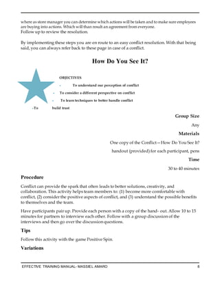 EFFECTIVE TRAINING MANUAL- MASSIEL AMARO 8
where as store manager you can determine which actions will be taken and to make sure employees
are buying into actions. Which will than result an agreement from everyone.
Follow up to review the resolution.
By implementing these steps you are en route to an easy conflict resolution. With that being
said, you can always refer back to these page in case of a conflict.
How Do You See It?
OBJECTIVES
• To understand our perception of conflict
• To consider a different perspective on conflict
• To learn techniques to better handle conflict
•To build trust
Group Size
Any
Materials
One copy of the Conflict—How Do You See It?
handout (provided) for each participant, pens
Time
30 to 40 minutes
Procedure
Conflict can provide the spark that often leads to better solutions, creativity, and
collaboration. This activity helps team members to: (1) become more comfortable with
conflict, (2) consider the positive aspects of conflict, and (3) understand the possible benefits
to themselves and the team.
Have participants pair up. Provide each person with a copy of the hand- out. Allow 10 to 15
minutes for partners to interview each other. Follow with a group discussion of the
interviews and then go over the discussion questions.
Tips
Follow this activity with the game Positive Spin.
Variations
 
