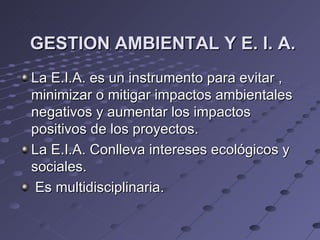 GESTION AMBIENTAL Y E. I. A.
La E.I.A. es un instrumento para evitar ,
minimizar o mitigar impactos ambientales
negativos y aumentar los impactos
positivos de los proyectos.
La E.I.A. Conlleva intereses ecológicos y
sociales.
 Es multidisciplinaria.
 