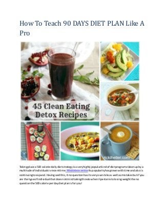 How To Teach 90 DAYS DIET PLAN Like A
Pro
Takingplace a 500 calorie dailydietstrategyisaveryhighlypopularkindof dietprogramstakenupby a
multitude of individualsisrecenttime.90äíåâíàòà äèåòà Itspopularityhasgrownwithtime andalso is
continuingtoexpand.Havingsaidthis,itnoquestionhasitsveryownrisksas well asmistakesbutif you
are the type of individual thatdoesnotmindtakingthreatswhenitpertainstolosingweightthe no
questionthe 500 calorie perday dietplanisfor you!
 