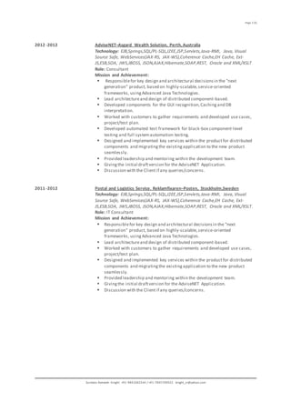 Page 3 (5)
Sundara Ramaiah Knight. +91-9841682544 / +91-7845709922 knight_sr@yahoo.com
2012 -2012 AdviseNET–Asgard Wealth Solution, Perth,Australia
Technology: EJB,Springs,SQL/PL-SQL,J2EE,JSP,Servlets,Java-RMI, Java, Visual
Source Safe, WebServices(JAX-RS, JAX-WS),Coherence Cache,EH Cache, Ext-
JS,ESB,SOA, JWS,JBOSS, JSON,AJAX,Hibernate,SOAP,REST, Oracle and XML/XSLT
Role: Consultant
Mission and Achievement:
 Responsiblefor key design and architectural decisionsin the "next
generation" product, based on highly-scalable,service-oriented
frameworks, usingAdvanced Java Technologies.
 Lead architectureand design of distributed component-based.
 Developed components for the GUI recognition,Cachingand DB
interpretation.
 Worked with customers to gather requirements and developed use cases,
project/test plan.
 Developed automated test framework for black-box component-level
testing and full systemautomation testing.
 Designed and implemented key services within the productfor distributed
components and migratingthe existingapplication to the new product
seamlessly.
 Provided leadership and mentoring within the development team.
 Givingthe initial draftversion for the AdviseNET Application.
 Discussion with the Client if any queries/concerns.
2011 -2012 Postal and Logistics Service. Reklamfixaren–Posten, Stockholm,Sweden
Technology: EJB,Springs,SQL/PL-SQL,J2EE,JSP,Servlets,Java-RMI, Java, Visual
Source Safe, WebServices(JAX-RS, JAX-WS),Coherence Cache,EH Cache, Ext-
JS,ESB,SOA, JWS,JBOSS, JSON,AJAX,Hibernate,SOAP,REST, Oracle and XML/XSLT.
Role: IT Consultant
Mission and Achievement:
 Responsiblefor key design and architectural decisionsin the "next
generation" product, based on highly-scalable,service-oriented
frameworks, usingAdvanced Java Technologies.
 Lead architectureand design of distributed component-based.
 Worked with customers to gather requirements and developed use cases,
project/test plan.
 Designed and implemented key services within the productfor distributed
components and migratingthe existingapplication to the new product
seamlessly.
 Provided leadership and mentoring within the development team.
 Givingthe initial draftversion for the AdviseNET Application.
 Discussion with the Client if any queries/concerns.
 