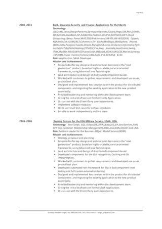 Page 4 (5)
Sundara Ramaiah Knight. +91-9841682544 / +91-7845709922 knight_sr@yahoo.com
2006 -2011 Bank, Insurance,Security and Finance Applications for the Clients
Technology:
J2EE,XML,Struts,DesignPatterns,Springs,Hibernate,JQuery,Pega,EJB,RMI,CORBA,
JSP,Servlets,JavaBean,JSF,AdobeFlex,Hudson,SOUPUI,AOP,SOA,GWT,Cloud
Computing,Liferay Portal,WAS,ESB,WebServices(JAX-RS,JAX-WS)SOLR, Cygwin,
PgAdmin,Ext-JS,XML/XLT,Coherence,EH Cache,Weblogic,WebSphere, iPlanet,
JBOSS,Jetty,Postgres,Tuxedo,Oracle,MySql,MSAccess,SQLServer,Informatix,Pyth
on,Delphi7,BigData(Hadoop),TOAD,C,C++,Java, JavaHelp,JavaComm,Swing,
iText,JBuilder,WSAD,WinSCP,JavaScript,VBScript,JSON,AJAX,CSS,Maven,Synergy
,CVS,RMS,Cruise Control,Tortoise,UML,Agile,CVS,SVN,RSA & ISS
Role: Application / Web Developer
Mission and Achievement:
 Responsiblefor key design and architectural decisionsin the "next
generation" product, based on highly-scalable,service-oriented
frameworks, usingAdvanced Java Technologies.
 Lead architectureand design of distributed component-based.
 Worked with customers to gather requirements and developed use cases,
project/test plan.
 Designed and implemented key services within the productfor distributed
components and migratingthe existingapplication to the new product
seamlessly.
 Provided leadership and mentoring within the development team.
 Givingthe initial draftversion for the Clients Application.
 Discussion with the Client if any queries/concerns.
 Implement software modules
 Write unitlevel test cases for softwaremodules
 Be ableto work independently and in a team
2005 -2006 Banking System for the USA Military Service. USAA, USA.
Technology: Java Script, SQL, Eclipse,DB2,WAS,EJB,J2EE,JSP,JavaServlets,XML
SPY Tool,Customer Relationship Management,JDBC,Java,XML,OOAD and UML.
Role: Module Leader for the Business ObjectModel Service(BOM)
Mission and Achievement:
 Strategy, proposal and planning
 Responsiblefor key design and architectural decisionsin the "next
generation" product, based on highly-scalable,service-oriented
frameworks, usingAdvanced Java Technologies.
 Lead architectureand design of distributed component-based.
 Developed components for the GUI recognition,Cachingand DB
interpretation.
 Worked with customers to gather requirements and developed use cases,
project/test plan.
 Developed automated test framework for black-box component-level
testing and full systemautomation testing.
 Designed and implemented key services within the productfor distributed
components and migratingthe existingapplication to the new product
seamlessly.
 Provided leadership and mentoring within the development team.
 Givingthe initial draftversion for the USAA Application.
 Discussion with the Client if any queries/concerns.
 