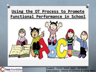 Student: Colin Jones Date: 16/10/14
Supervisors: Joelle O’Connell & Cathy Wyer
Using the OT Process to Promote
Functional Performance in School
 